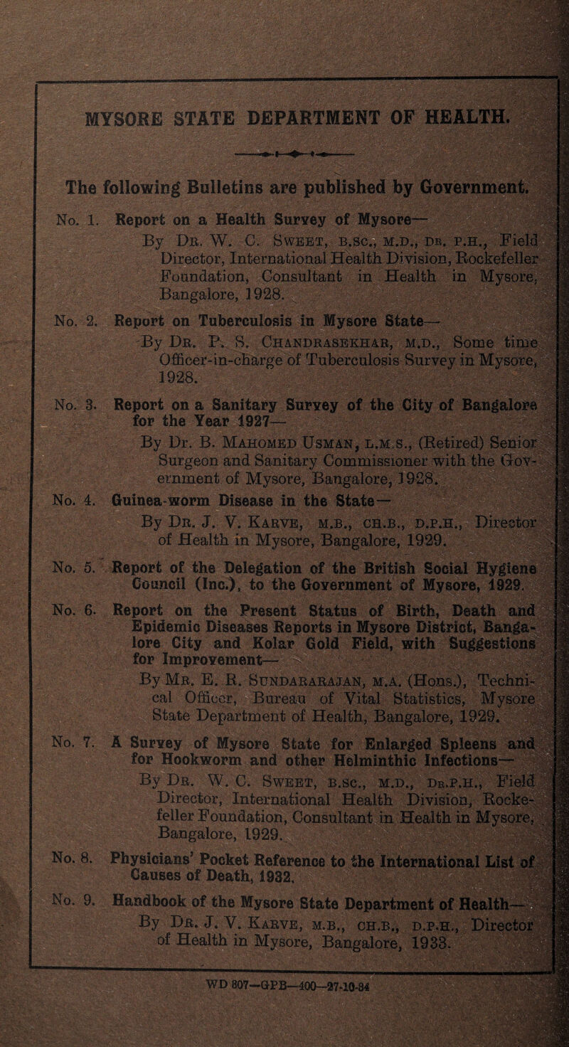 WmMm . ; v'.s >: MYSORE STATE DEPARTMENT OF HEALTH. . ■ : ■ :.,-r ' r-u ^ i§& > ^ The following Bulletins are published by Government. No. 1. No. 2. No. 9. Report on a Health Survey By Db. W. C. Sweet, Director, International Foundation, Consult Bangalore, 1928. Report on Tuberculosis in By Dr. P. S. Chaj Officer-in-charge of rJ No. 3. Report on a Sanitary Survey . L for the Year 1927— By Dr. B. Mahomed UsmA3 ;K Surgeon and Sanitary Commissi ' - ernment of Mysore, Bangalore, 19‘ No. 4. Guinea-worm Disease in the State By Dr. J. V. Karve, m.b., ch.b., d.pj of Health in Mysore, Bangalore, 1929. No. 5. Report of the Delegation of the British Social Hyg Council (Inc,), to the Government of Mysore, 1929 No. 6. Report on the Present Status of Birth, Death ai Epidemic Diseases Reports in Mysore District, Bang lore City and Kolar Gold Field, with Suggestions for Improvement— By Mr. E, R. Buhdararajan, m.a. (Hons.), Techni¬ cal Officer, Bureau of Vital Statistics, M State Department of Health, Bangalore, 1929. m6 No. 7. A Survey of Mysore State for Enlarged Spleens \ for Hookworm and other Helminthic Infections— By Dr. W. C. Sweet, b.sc., m.d., Dr.p.h., Fi Director, International Health Division, Rod feller Foundation, Consultant in Health in Bangalore, 1929. No. 8. Physicians’ Pocket Reference to the International Lis Causes of Death, 1932. V;\ By Dr. J. V. Karve, m.b., ch.b., D.p.H.,§Di of Health in Mysore, Bangalore, 1938. ’- 'f J .'v ' ?a. • .s • r. t»f\, /V-.v* JSMi nu ouf—uru—auu—27-10-34 - \ : * *. ■'  i> -.'vi.V •>«/. . jlvT*. -u*..'?.<*. 'J-'’ . i&i.jnRMd ■ .... ;t:c|