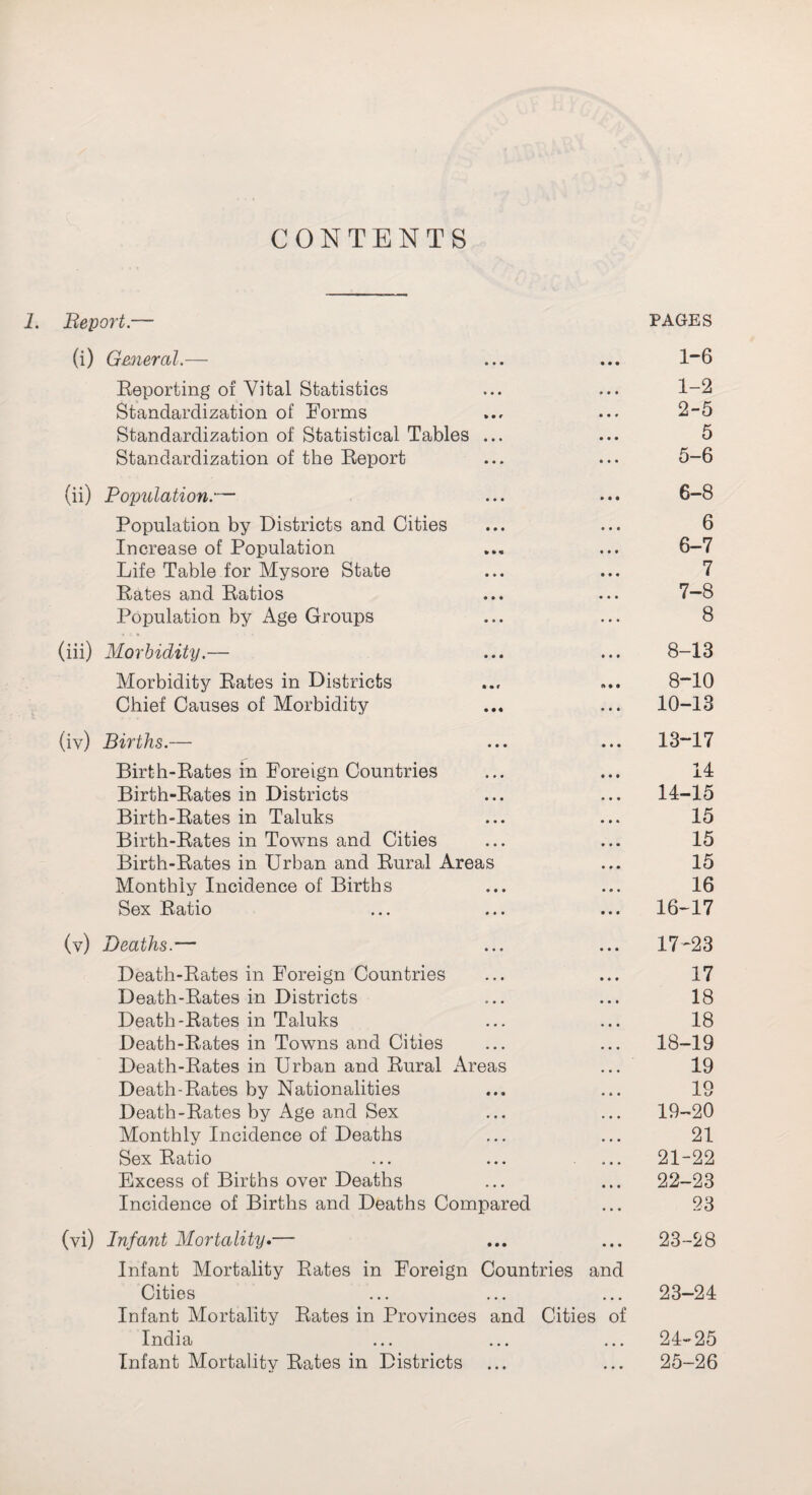 CONTENTS 1. Report— PAGES (i) General.— ... ... 1”6 Beporting of Vital Statistics ... ... 1-2 Standardization of Forms ... ... 2-5 Standardization of Statistical Tables ... ... 5 Standardization of the Beport ... ... 5-6 (ii) Population.— ... ... 6-8 Population by Districts and Cities ... ... 6 Increase of Population ... ... 6-7 Life Table for Mysore State ... ... 7 Bates and Batios ... ... 7—8 Population by Age Groups ... ... 8 (iii) Morbidity.— ... ... 8-13 Morbidity Bates in Districts ... 8“10 Chief Causes of Morbidity ... ... 10-13 (iv) Births.— ... ... 13-17 Birth-Bates in Foreign Countries ... ... 14 Birth-Bates in Districts ... ... 14-15 Birth-Bates in Taluks ... ... 15 Birth-Bates in Towns and Cities ... ... 15 Birth-Bates in Urban and Bural Areas ... 15 Monthly Incidence of Births ... ... 16 Sex Batio ... ... ... 16-17 (v) Deaths.— ... ... 17-23 Death-Bates in Foreign Countries ... ... 17 Death-Bates in Districts ... ... 18 Death-Bates in Taluks ... ... 18 Death-Bates in Towns and Cities ... ... 18-19 Death-Bates in Urban and Bural Areas ... 19 Death-Bates by Nationalities ... ... 19 Death-Bates by Age and Sex ... ... 19-20 Monthly Incidence of Deaths ... ... 21 Sex Batio ... ... ... 21-22 Excess of Births over Deaths ... ... 22-23 Incidence of Births and Deaths Compared ... 23 (vi) Infant Mortality.— ... ... 23-28 Infant Mortality Bates in Foreign Countries and Cities ... ... ... 23-24 Infant Mortality Bates in Provinces and Cities of India ... ... ... 24-25 Infant Mortality Bates in Districts ... ... 25-26
