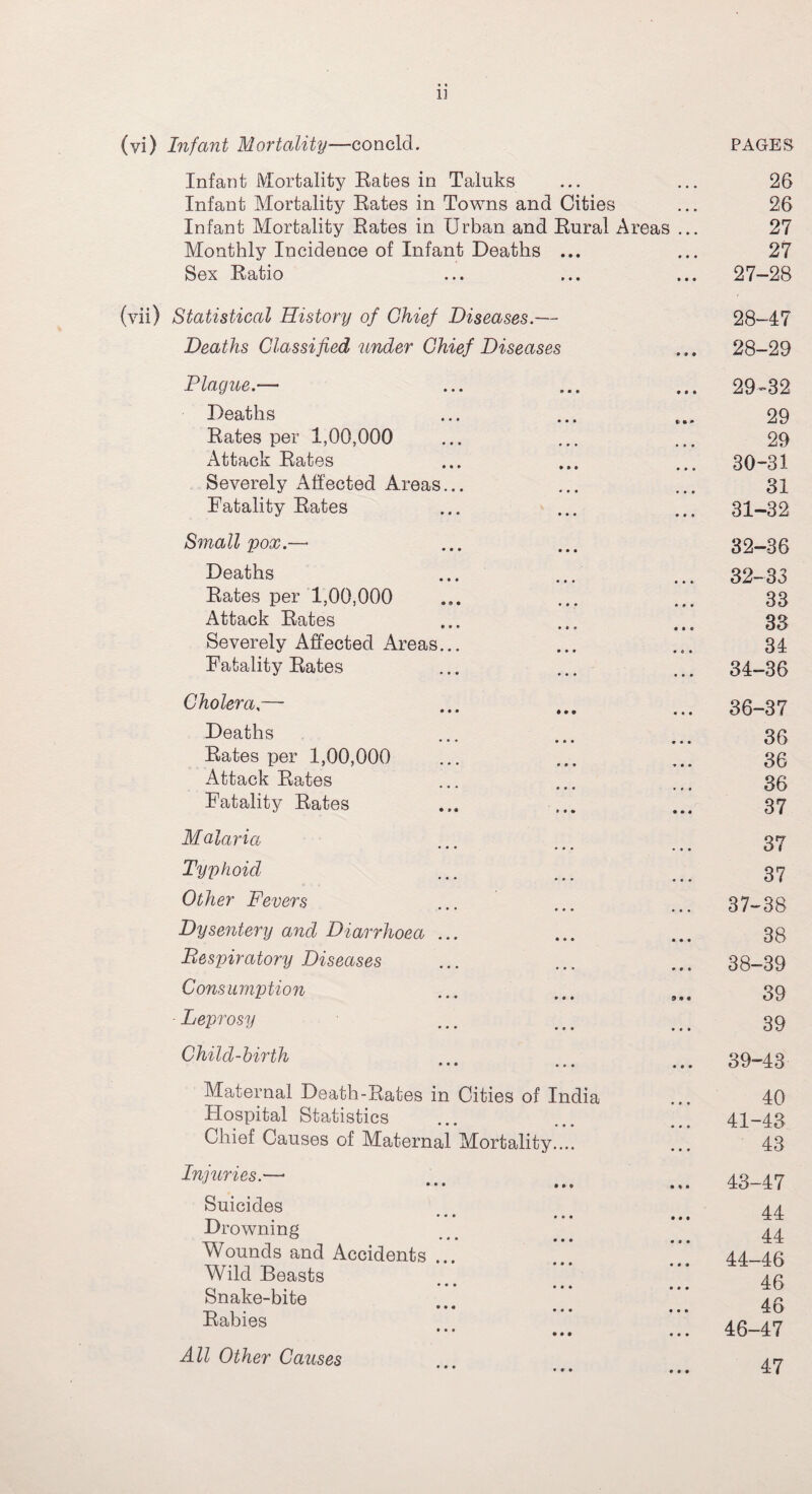 1] (yi) Infant Mortality—concld. PAGES Infant Mortality Rates in Taluks 26 Infant Mortality Rates in Towns and Cities • • • 26 Infant Mortality Rates in Urban and Rural Areas ... 27 Monthly Incidence of Infant Deaths ... • • • 27 Sex Ratio • • • 27-28 (vii) Statistical History of Chief Diseases.— 28-47 Deaths Classified under Chief Diseases • » • 28-29 Plague.— • it 29-32 Deaths n • • 29 Rates per 1,00,000 • • • 29 Attack Rates • • • 30-31 Severely Affected Areas... • • • 31 Fatality Rates • • • 31-32 Small pox.— 32-36 Deaths • • • 32-33 Rates per 1,00,000 * • • 33 Attack Rates • • 9 33 Severely Affected Areas... • C • 34 Fatality Rates • • • 34-36 Cholera — • • • 36-37 Deaths • • ♦ • • • • • • 36 Rates per 1,00,000 * • * 36 Attack Rates • 0 • 36 Fatality Rates • • I 37 Malaria • • • • • • • • • 37 Typhoid « • • 37 Other Fevers • • • • • • • • • 37-38 Dysentery and Diarrhoea ... • • • 38 Bespiratory Diseases • • • 38-39 Consumption 9 9 « 39 - Leprosy ■L tS • • » • • • 39 Child-birth • • • • • • • • • 39-43 Maternal Death-Rates in Cities of India 40 Hospital Statistics 41-43 Chief Causes of Maternal Mortality.... • • • 43 Injuries.—• • • • • • • • * • 43-47 Suicides . * * * • • • • • • 44 Drowning 44 Wounds and Accidents ... Wild Beasts • • ® 44-46 46 Snake-bite Rabies ••• ... • • • • • • • • • 46 46-47 All Other Causes • • • 47