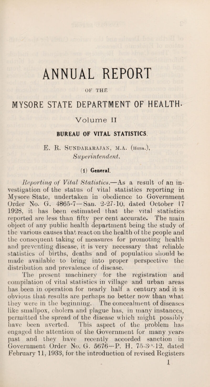 OF THE MYSORE STATE DEPARTMENT OF HEALTH* Volume II BUREAU OF VITAL STATISTICS E. R. SUNDARARAJAN, M.A. (hons.), Superintendent. (1) General. Reporting of Vital Statistics.—As a result of an in¬ vestigation of the status of vital statistics reporting in Mysore State, undertaken in obedience to Government Order No. G. 4865-7—San. 2-27-10, dated October 17 1928, it has been estimated that the vital statistics reported are less than fifty per cent accurate. The main object of any public health department being the study of the various causes that react on the health of the people and the consequent taking of measures for promoting health and preventing disease, it is very necessary that reliable statistics of births, deaths and of population should be made available to bring into proper perspective the distribution and prevalence of disease. The present machinery for the registration and compilation of vital statistics in village and urban areas has been in operation for nearly half a century and it is obvious that results are perhaps no better now than what they were in the beginning. The concealment of diseases like smallpox, cholera and plague has, in many instances, permitted the spread of the disease which might possibly have been averted. This aspect of the problem has engaged the attention of the Government for many years past and they have recently accorded sanction in Government Order No. G. 5676—P. H. 75-3*'-12, dated February 11, 1933, for the introduction of revised Registers