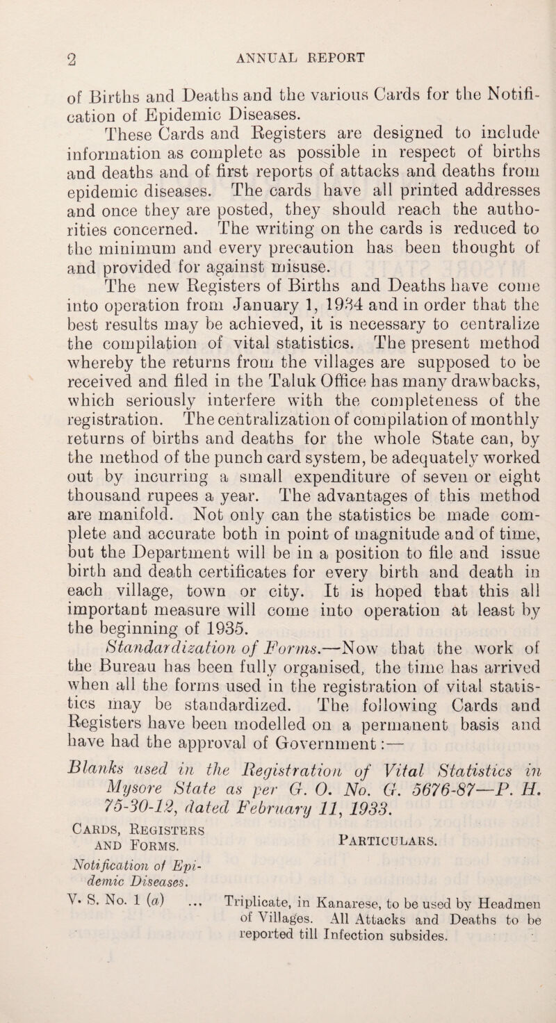 of Births and Deaths and the various Cards for the Notifi¬ cation of Epidemic Diseases. These Cards and Registers are designed to include information as complete as possible in respect of births and deaths and of first reports of attacks and deaths from epidemic diseases. The cards have all printed addresses and once they are posted, they should reach the autho¬ rities concerned. The writing on the cards is reduced to the minimum and every precaution has been thought of and provided for against misuse. The new Registers of Births and Deaths have come into operation from January 1, 1934 and in order that the best results may be achieved, it is necessary to centralize the compilation of vital statistics. The present method whereby the returns from the villages are supposed to be received and filed in the Taluk Office has many drawbacks, which seriously interfere with the completeness of the registration. The centralization of compilation of monthly returns of births and deaths for the whole State can, by the method of the punch card system, be adequately worked out by incurring a small expenditure of seven or eight thousand rupees a year. The advantages of this method are manifold. Not only can the statistics be made com¬ plete and accurate both in point of magnitude and of time, but the Department will he in a position to file and issue birth and death certificates for every birth and death in each village, town or city. It is hoped that this all important measure will come into operation at least by the beginning of 1935. Standardization of Forms.—Now that the work of the Bureau has been fully organised, the time has arrived when all the forms used in the registration of vital statis¬ tics may be standardized. The following Cards and Registers have been modelled on a permanent basis and have had the approval of Government:— Blanks used in the Registration of Vital Statistics in Mysore State as per G. 0. No. G. 5676-87—P. H. 75-30-12, dated February 11, 1933. Cards, Registers and Forms. Particulars. Notification of Epi¬ demic Diseases. V* 3. No. 1 (a) ... Triplicate, in Kanarese, to be used by Headmen of Villages. All Attacks and Deaths to be reported till Infection subsides.