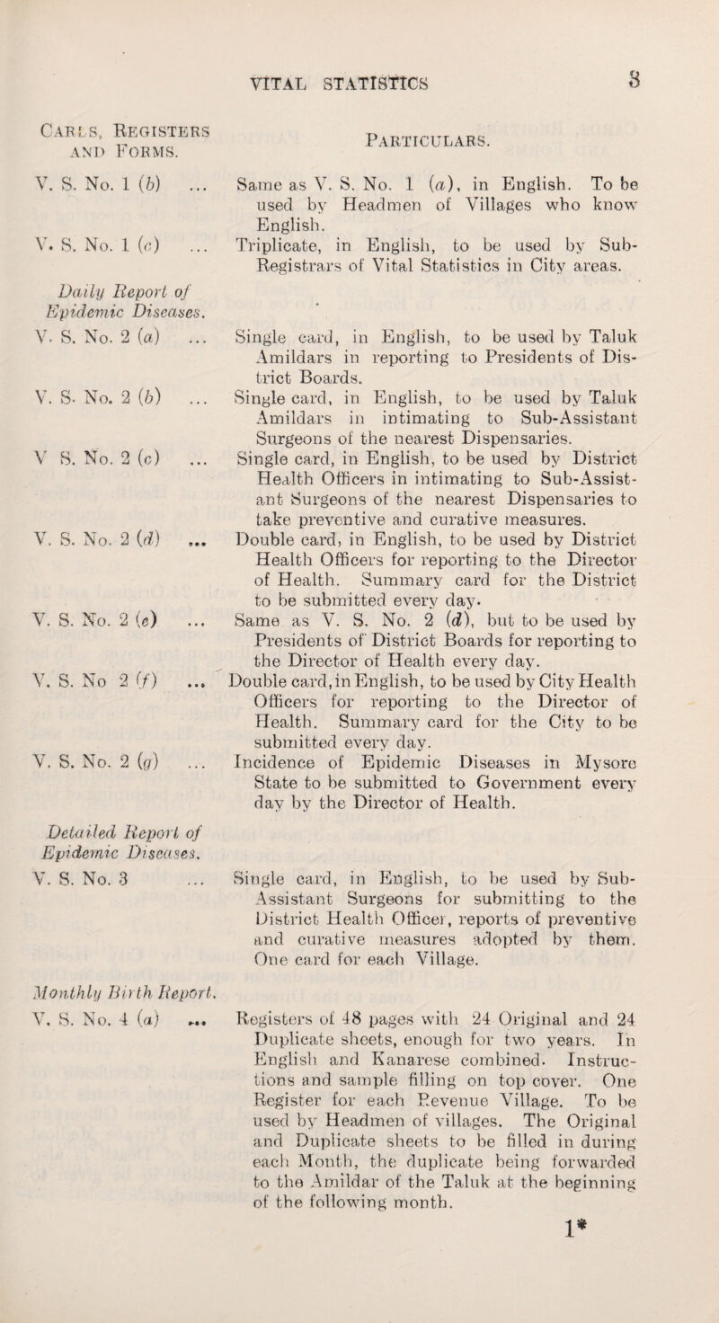 Carls, Registers and Forms. V. S. No. 1 (b) ... V. S. No. 1 (c) ... Daily Report of Epidemic Diseases. V. S. No. 2 (a) ... V. S. No. 2 (6) ... V S. No. 2 (c) ... V. S. No. 2 (d) V. S. No. 2 (e) V. S. No 2 (/') V. S. No. 2 (g) Detailed Report of Epidemic Diseases. V. S. No. 3 Monthly Birth Report. V. S. No. 4 (a) ... Particulars. Same as V. S. No. 1 (a), in English. To be used by Headmen of Villages who know English. Triplicate, in English, to be used by Sub- Registrars of Vital Statistics in City areas. Single card, in English, to be used by Taluk Amildars in reporting to Presidents of Dis¬ trict Boards.. Single card, in English, to be used by Taluk Amildars in intimating to Sub-Assistant Surgeons of the nearest Dispensaries. Single card, in English, to be used by District Health Officers in intimating to Sub-Assist¬ ant Surgeons of the nearest Dispensaries to take preventive and curative measures. Double card, in English, to be used by District Health Officers for reporting to the Director of Health. Summary card for the District to be submitted every day. Same as V. S, No. 2 (<2), but to be used by Presidents of District Boards for reporting to the Director of Health every day. Double card,in English, to be used by City Health Officers for reporting to the Director of Health. Summary card for the City to be submitted every day. Incidence of Epidemic Diseases in Mysore State to be submitted to Government every day by the Director of Health. Single card, in English, to be used by Sub- Assistant Surgeons for submitting to the District Health Office], reports of preventive and curative measures adopted by them. One card for each Village. Registers of 48 pages with 24 Original and 24 Duplicate sheets, enough for two years. In English and Kanarese combined. Instruc¬ tions and sample filling on top cover. One Register for each Revenue Village. To be used by Headmen of villages. The Original and Duplicate sheets to be filled in during each Month, the duplicate being forwarded to the Amildar of the Taluk at the beginning of the following month. l*