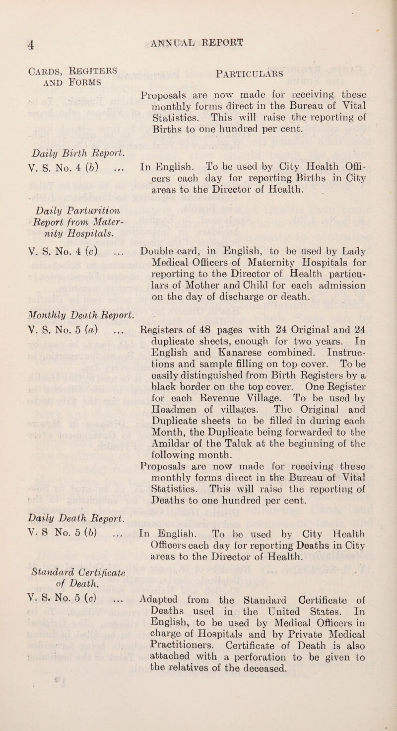 Cards, Regiters and Forms Daily Birth Report. V. S. No. 4 (6) ... Daily Parturition Report from Mater¬ nity Hospitals. V. S. No. 4 (c) ... Monthly Death Report. V. S. No. 5 (a) ... Daily Death Report. V. 8 No. 5(6) ... Standard Certificate of Death. V. S. No. 5 (c) Particulars Proposals are now made for receiving these monthly forms direct in the Bureau of Vital Statistics. This will raise the reporting of Births to one hundred per cent. In English. To be used by City Health Offi¬ cers each day for reporting Births in City areas to the Director of Health. Double card, in English, to be used by Lady Medical Officers of Maternity Hospitals for reporting to the Director of Health particu¬ lars of Mother and Child for each admission on the day of discharge or death. Registers of 48 pages with 24 Original and 24 duplicate sheets, enough for two years. In English and Kanarese combined. Instruc¬ tions and sample filling on top cover. To be easily distinguished from Birth Registers by a black border on the top cover. One Register for each Revenue Village. To be used by Headmen of villages. The Original and Duplicate sheets to be filled in during each Month, the Duplicate being forwarded to the Amildar of the Taluk at the beginning of the following month. Proposals are now made for receiving these monthly forms direct in the Bureau of Vital Statistics. This will raise the reporting of Deaths to one hundred per cent. In English. To he used by City Health Officers each day for reporting Deaths in City areas to the Director of Health. Adapted from the Standard Certificate of Deaths used in the United States. In English, to be used by Medical Officers in charge of Hospitals and by Private Medical Practitioners. Certificate of Death is also attached with a perforation to be given to the relatives of the deceased.