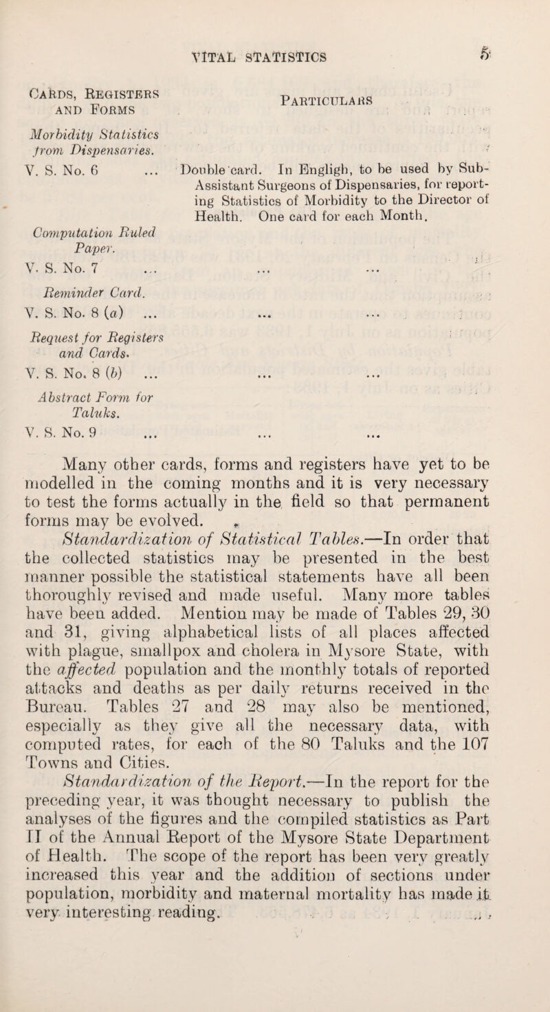 & OaIids, Registers and Forms Particulars Morbidity Statistics from Dispensaries. V. S. No. G ... Double card. In Bngligh, to be used by Sub- Assistant Surgeons of Dispensaries, for report¬ ing Statistics of Morbidity to the Director of Health. One card for each Month. Computation Buled Paper. V. S. No. 7 Reminder Card. V. S. No. 8 (a) Bequest for Begisters and Cards. V. S. No* 8 (b) ... Abstract Form for Taluks. V. S. No. 9 Many other cards, forms and registers have yet to be modelled in the coming months and it is very necessary to test the forms actually in the field so that permanent forms may be evolved. „ Standardization of Statistical Tables.—In order that the collected statistics may he presented in the best manner possible the statistical statements have all been thoroughly revised and made useful. Many more tables have been added. Mention may be made of Tables 29, 30 and 31, giving alphabetical lists of all places affected with plague, smallpox and cholera in Mysore State, with the affected, population and the monthly totals of reported attacks and deaths as per daily returns received in the Bureau. Tables 27 and 28 may also be mentioned, especially as they give all the necessary data, with computed rates, for each of the 80 Taluks and the 107 Towns and Cities. Standardization of the Report.—In the report for the preceding year, it was thought necessary to publish the analyses of the figures and the compiled statistics as Part ri of the Annual Report of the Mysore State Department of Health. The scope of the report has been very greatly increased this year and the addition of sections under population, morbidity and maternal mortality has made it very interesting reading. ,