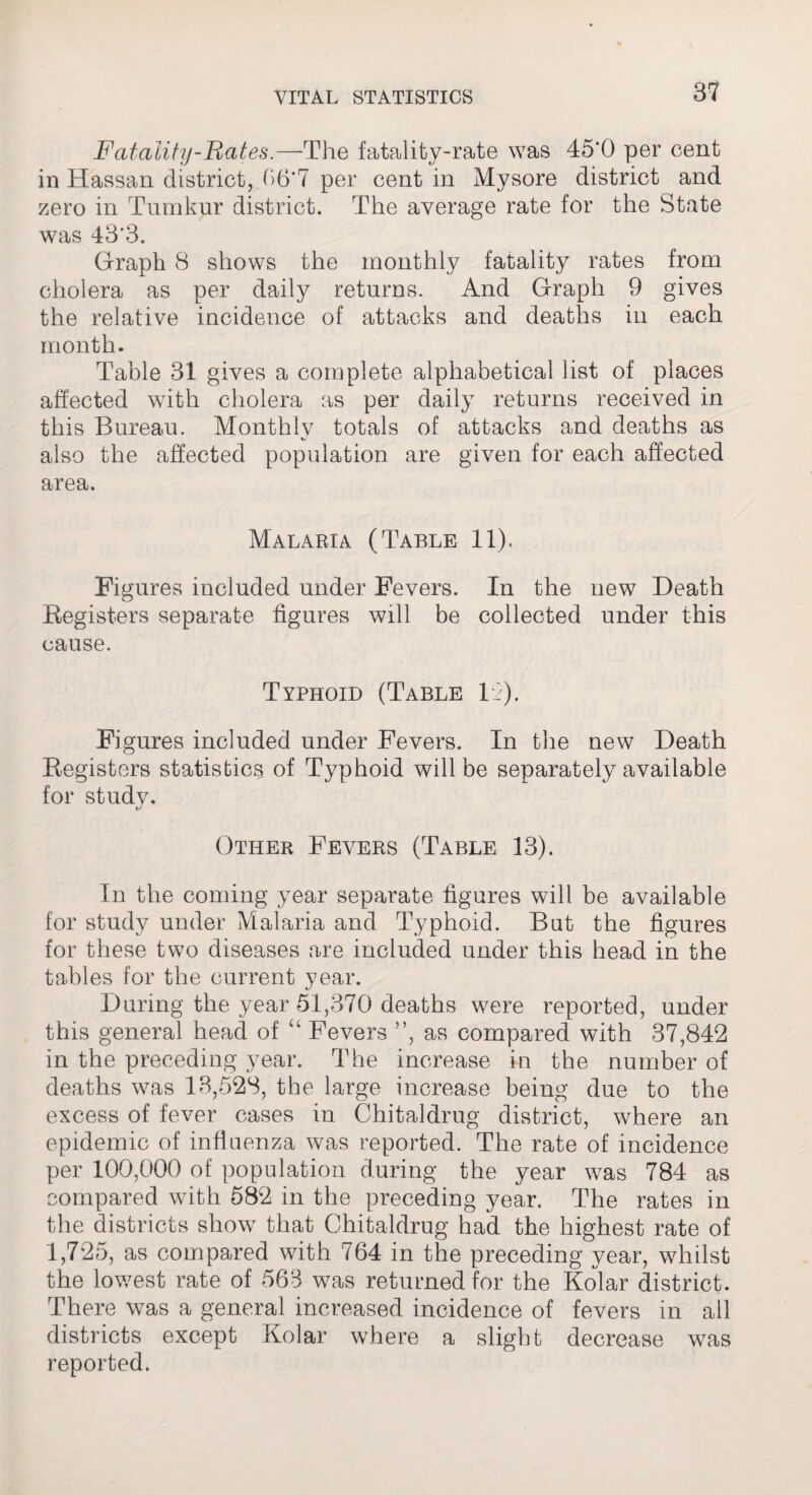 Fatality-Hates.—The fatality-rate was 45'0 per cent in Hassan district, 06*7 per cent in Mysore district and zero in Tumkur district. The average rate for the State was 43'3. Graph 8 shows the monthly fatality rates from cholera as per daily returns. And Graph 9 gives the relative incidence of attacks and deaths in each month. Table 31 gives a complete alphabetical list of places affected with cholera as per daily returns received in this Bureau. Monthly totals of attacks and deaths as also the affected population are given for each affected area. Malaria (Table 11). Figures included under Fevers. In the new Death Registers separate figures will be collected under this cause. Typhoid (Table 12). Figures included under Fevers. In the new Death Registers statistic^ of Typhoid will be separately available for study. Other Fevers (Table 13). In the coming year separate figures will be available for study under Malaria and Typhoid. But the figures for these two diseases are included under this head in the tables for the current year. During the year 51,370 deaths were reported, under this general head of “ Fevers ”, as compared with 37,842 in the preceding year. The increase in the number of deaths was 13,528, the large increase being due to the excess of fever cases in Chitaldrug district, where an epidemic of influenza was reported. The rate of incidence per 100,000 of population during the year was 784 as compared with 582 in the preceding year. The rates in the districts show that Chitaldrug had the highest rate of 1,725, as compared with 764 in the preceding year, whilst the lowest rate of 563 was returned for the Kolar district. There was a general increased incidence of fevers in all districts except Kolar where a slight decrease was reported.