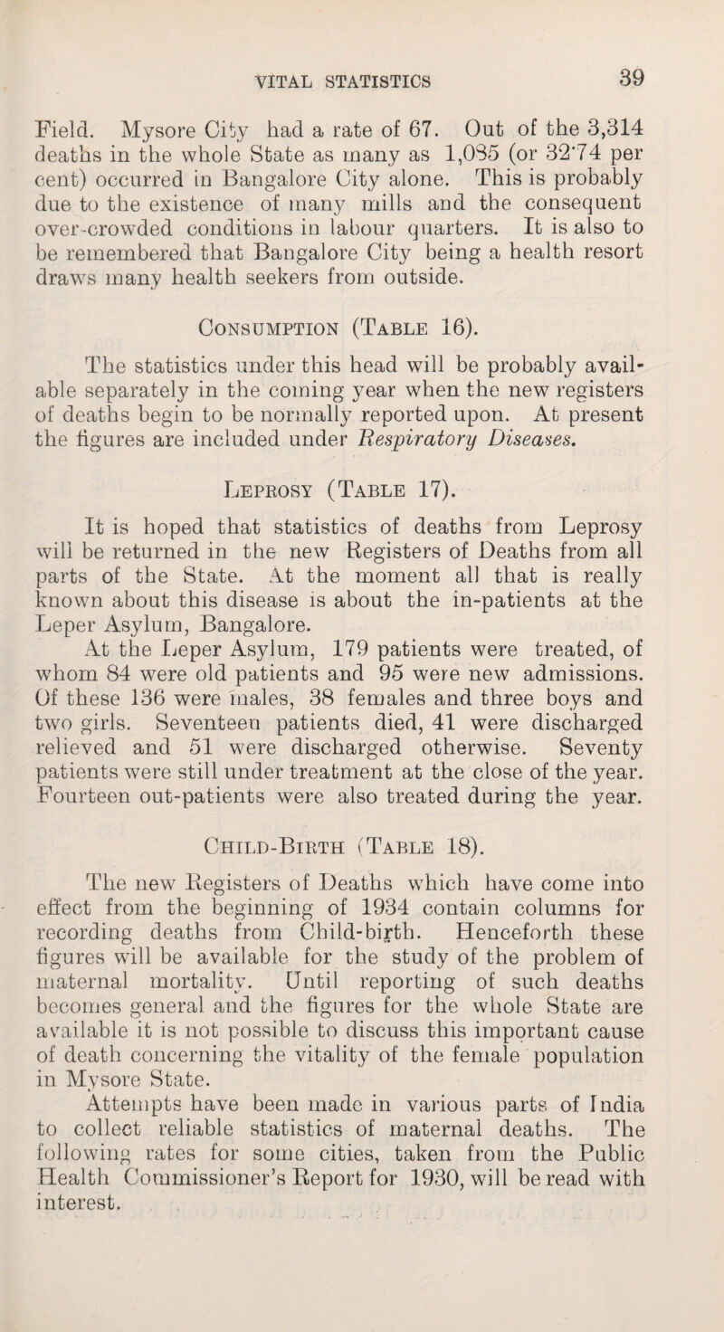 Field. Mysore City had a rate of 67. Out of the 3,314 deaths in the whole State as many as 1,035 (or 32*74 per cent) occurred in Bangalore City alone. This is probably due to the existence of many mills and the consequent over-crowded conditions in labour quarters. It is also to be remembered that Bangalore City being a health resort draws many health seekers from outside. Consumption (Table 16). The statistics under this head will be probably avail¬ able separately in the coming year when the new registers of deaths begin to be normally reported upon. At present the figures are included under Respiratory Diseases. Leprosy (Table 17). It is hoped that statistics of deaths from Leprosy will be returned in the new Registers of Deaths from all parts of the State. At the moment all that is really known about this disease is about the in-patients at the Leper Asylum, Bangalore. At the Leper Asylum, 179 patients were treated, of whom 84 wTere old patients and 95 were new admissions. Of these 136 were males, 38 females and three boys and two girls. Seventeen patients died, 41 were discharged relieved and 51 were discharged otherwise. Seventy patients were still under treatment at the close of the year. Fourteen out-patients were also treated during the year. Child-Birth (Table 18). The new Registers of Deaths which have come into effect from the beginning of 1934 contain columns for recording deaths from Child-birth. Henceforth these figures will be available for the study of the problem of maternal mortality. Until reporting of such deaths becomes general and the figures for the whole State are available it is not possible to discuss this important cause of death concerning the vitality of the female population in Mysore State. Attempts have been made in various parts of India to collect reliable statistics of maternal deaths. The following rates for some cities, taken from the Public Health Commissioner’s Report for 1930, will be read with interest.