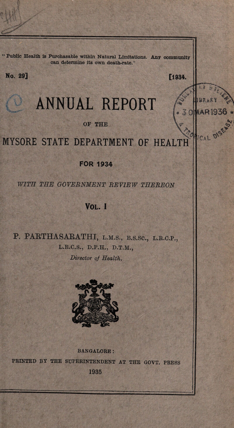 .. y  Public Health is Purchasable within Natural Limitations. Any community can determine its own death-rate.” No. 29] [1934. ANNUAL REPORT OF THE MYSORE STATE DEPARTMENT OF HEALTH FOR 1934 WITH THE GOVERNMENT REVIEW THEREON VOL. I P. PABTHASABATHI, l.m.s., b.s.sc., l.r.c.p,, L.R.C.S., D.P.H., D.T.M., Director of Health. BANGALORE: PRINTED BY THE SUPERINTENDENT AT THE GOVT. PRESS 1935 4AR1936 y f ■Kk SY 1 CtCL V <0 {ft