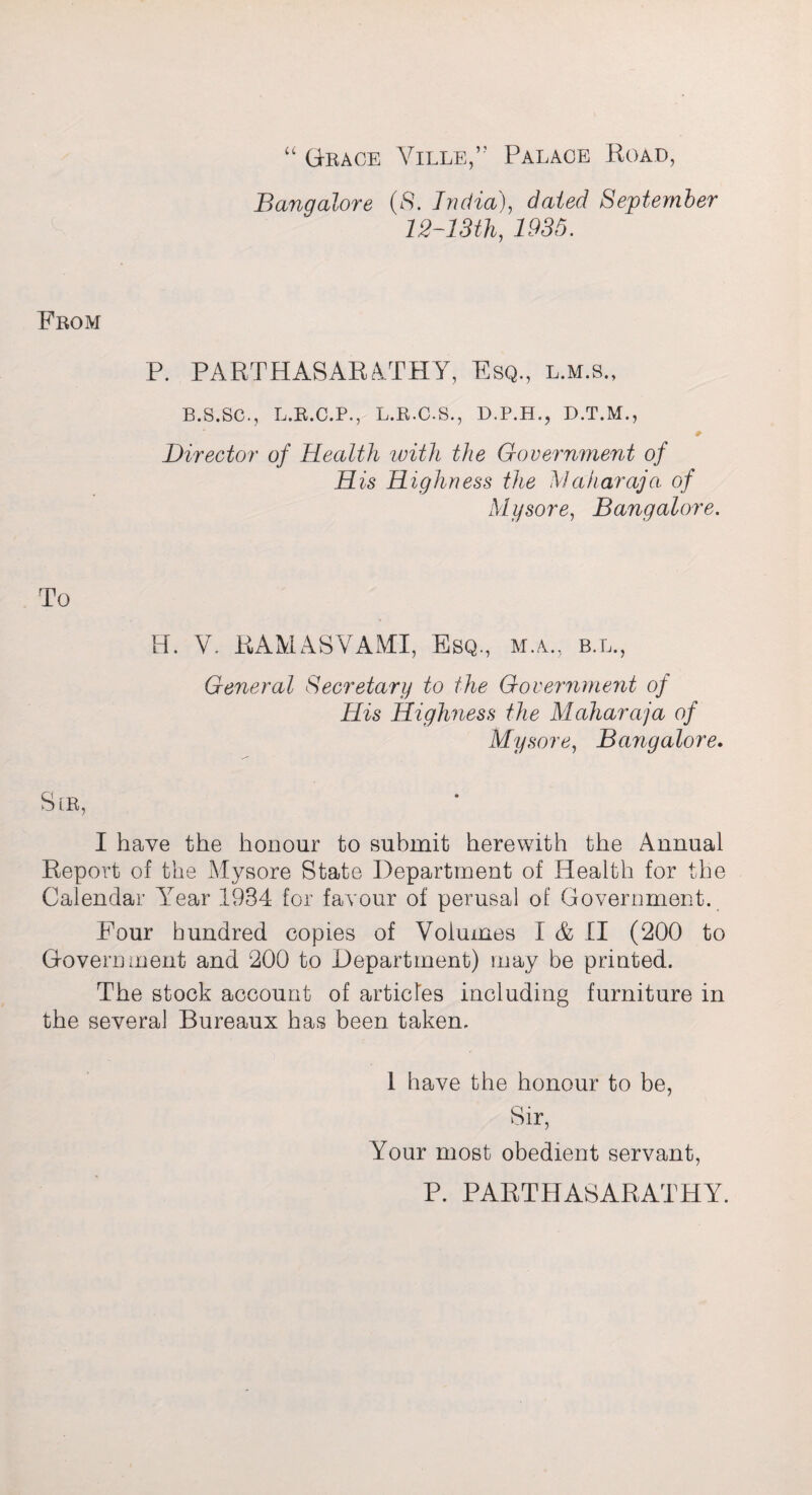 “ Grace Ville,” Palace Road, Bangalore (8. India), dated September 12~13th, 1935. From P. PARTHASARATHY, Esq., l.m.s., B.S.SC., L.R.C.P., L.R.C.S., D.P.H., D.T.M., Director of Health with the Government of H is Highness the Maharaja of Mysore, Bangalore. H. V. RAMASVAMI, Esq., M.A., B.L., General Secretary to the Government of His Highness the Maharaja of Mysore, Bangalore. SlR, I have the honour to submit herewith the Annual Report of the Mysore State Department of Health for the Calendar Year 1934 for favour of perusal of Government. Four hundred copies of Volumes I & II (200 to Government and 200 to Department) may be printed. The stock account of articles including furniture in the several Bureaux has been taken. 1 have the honour to be, Sir, Your most obedient servant, P. PARTHASARATHY.