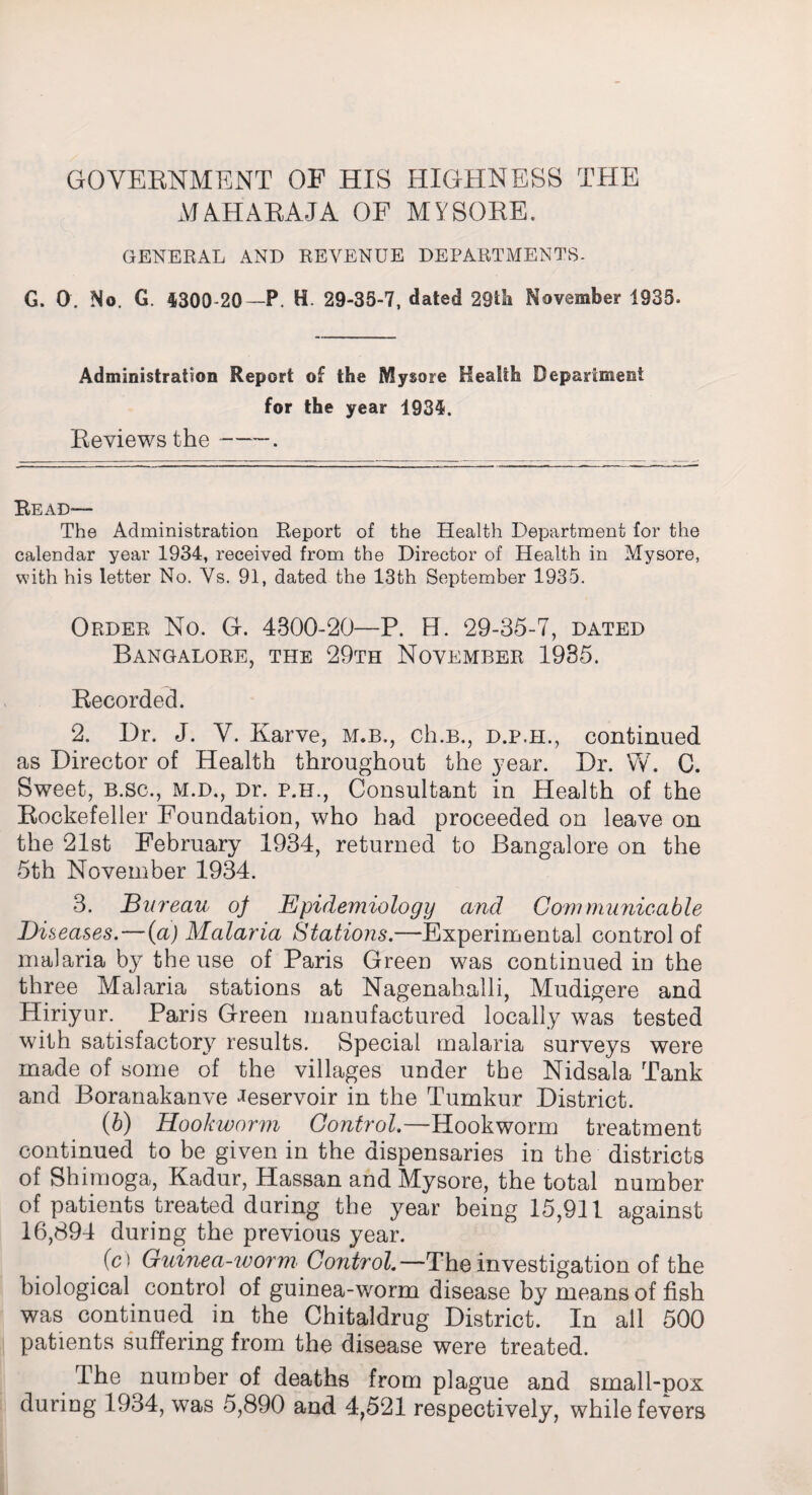 GOVERNMENT OP HIS HIGHNESS THE MAHARAJA OF MYSORE. GENERAL AND REVENUE DEPARTMENTS- G. 0. No. G. 4300-20—P. H 29-35-7, dated 29tfi November 1935. Administration Report of the Mysore Health Department for the year 1934. Reviews the-. Read— The Administration Report of the Health Department for the calendar year 1934, received from the Director of Health in Mysore, with his letter No. Vs. 91, dated the 13th September 1935. Order No. G. 4300-20—P. H. 29-35-7, dated Bangalore, the 29th November 1935. Recorded. 2. Dr. J. V. Karve, m.b., ch.B., d.p.h., continued as Director of Health throughout the year. Dr. W. C. Sweet, b.sc., M.D., Dr. p.h., Consultant in Health of the Rockefeller Foundation, who had proceeded on leave on the 21st February 1934, returned to Bangalore on the 5th November 1934. 3. Bureau of Epidemiology and Communicable Diseases. — (a) Malaria Stations.—Experimental control of malaria by the use of Paris Green was continued in the three Malaria stations at Nagenahalli, Mudigere and Hiriyur. Paris Green manufactured locally was tested with satisfactory results. Special malaria surveys were made of some of the villages under the Nidsala Tank and Boranakanve Reservoir in the Tumkur District. (b) Hookworm Control.—Hookworm treatment continued to be given in the dispensaries in the districts of Shimoga, Kadur, Hassan and Mysore, the total number of patients treated during the year being 15,911 against 16,894 during the previous year. (c) Guinea-worm Control—The investigation of the biological control of guinea-worm disease by means of fish was continued in the Chitaldrug District. In all 500 patients suffering from the disease were treated. The number of deaths from plague and small-pox during 1934, was 5,890 and 4,521 respectively, while fevers