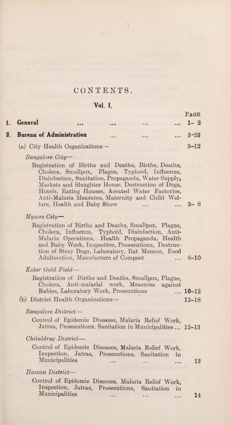 CONTENTS. Vol. I. 1. General 2, Bureau of Administration (a) City Health Organizations- — Bangalore City—* Registration of Births and Deaths, Births, Deaths, Cholera, Smallpox, Plague, Typhoid, Influenza, Disinfection, Sanitation, Propaganda, Water Supply, Markets and Slaughter House, Destruction of Dogs, Hotels, Eating Houses, Aerated Water Factories, Anti-Malaria Measures, Maternity and Child Wel¬ fare, Health and Baby Show Mysore City— Registration of Births and Deaths, Smallpox, Plague, Cholera, Influenza, Typhoid, Disinfection, Anti- Malaria Operations, Health Propaganda, Health and Baby Week, Inspection, Prosecutions, Destruc¬ tion of Stray Dogs, Laboratory, Rat Menace, Food Adulteration, Manufacture of Compost Kolar Gold Field— Registration of Births and Deaths, Smallpox, Plague, Cholera, Anti-malarial work, Measures against Rabies, Laboratory Work, Prosecutions (b) District Health Organizations— Bangalore District — Control of Epidemic Diseases, Malaria Relief Work, Jatras, Prosecutions, Sanitation in Municipalities ... Chitaldrug District— Control of Epidemic Diseases, Malaria Relief Work, Inspection, Jatras, Prosecutions, Sanitation in Municipalities Hassan District— Control of Epidemic Diseases, Malaria Relief Work, Inspection, Jatras, Prosecutions, Sanitation in Municipalities Page 1- 2 3-23 3-12 3- 8 8-10 10-12 12-18 12-13 13 14