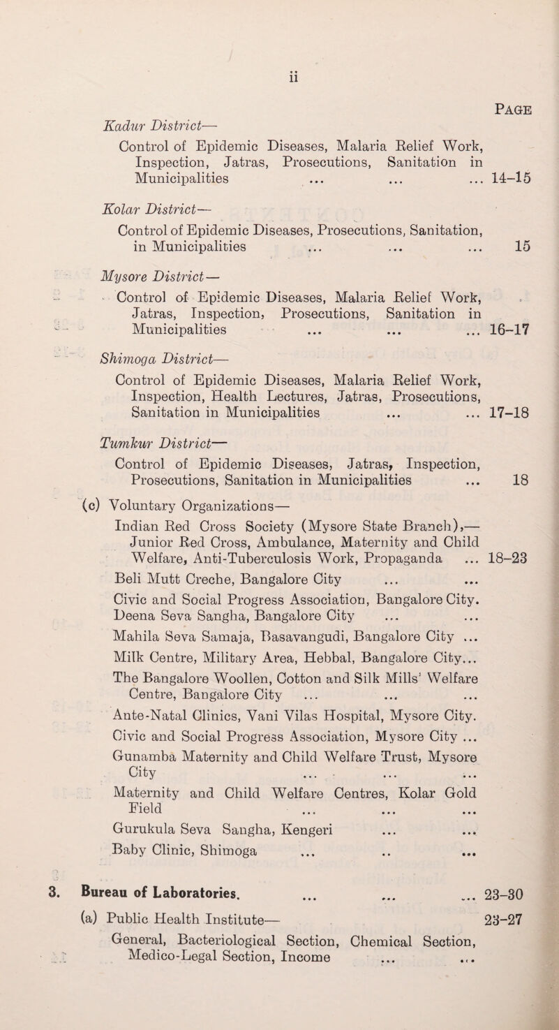 Page «« Kadur District— Control of Epidemic Diseases, Malaria Belief Work, Inspection, Jatras, Prosecutions, Sanitation in Municipalities ... ... ... 14-15 Kolar District— Control of Epidemic Diseases, Prosecutions, Sanitation, in Municipalities ... ... ... 15 Mysore District — Control of Epidemic Diseases, Malaria Belief Work, Jatras, Inspection, Prosecutions, Sanitation in Municipalities ... ... ... 16-17 Shimoga District— Control of Epidemic Diseases, Malaria Belief Work, Inspection, Health Lectures, Jatras, Prosecutions, Sanitation in Municipalities ... ... 17-18 Tumkur District— Control of Epidemic Diseases, Jatras, Inspection, Prosecutions, Sanitation in Municipalities ... 18 (c) Voluntary Organizations— Indian Bed Cross Society (Mysore State Branch),— Junior Bed Cross, Ambulance, Maternity and Child Welfare, Anti-Tuberculosis Work, Propaganda ... 18-23 Beli Mutt Creche, Bangalore City Civic and Social Progress Association, Bangalore City. Deena Seva Sangha, Bangalore City Mahila Seva Samaja, Basavangudi, Bangalore City ... Milk Centre, Military Area, Hebbal, Bangalore City... The Bangalore Woollen, Cotton and Silk Mills’ Welfare Centre, Bangalore City Ante-Natal Clinics, Vani Vilas Hospital, Mysore City. Civic and Social Progress Association, Mysore City ... Gunamba Maternity and Child Welfare Trust, Mysore City ... Maternity and Child Welfare Centres, Kolar Gold Field ... Gurukula Seva Sangha, Kengeri Baby Clinic, Shimoga Bureau of Laboratories. ... ... ... 23-30 (a) Public Health Institute— 23-27 General, Bacteriological Section, Chemical Section, Medico-Legal Section, Income