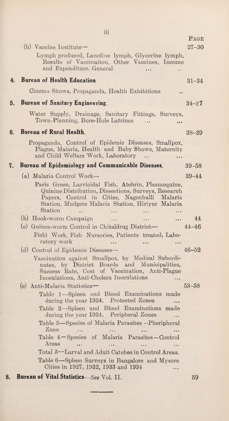 Page 27-30 (b) Vaccine Institute— Lymph produced, Lanoline lymph, Glycerine lymph, Results of Vaccination, Other Vaccines, Income and Expenditure- General 4. Bureau of Health Education. 31-34 Cinema Shows, Propaganda, Health Exhibitions 5. Bureau of Sanitary Engineering. 34-37 Water Supply, Drainage, Sanitary Fittings, Surveys, Town-Planning, Bore-Hole Latrines 6. Bureau of Rural Health. 38-39 Propaganda, Control of Epidemic Diseases, Smallpox, Plague, Malaria, Health and Baby Shows, Maternity and Child Welfare Work, Laboratory 7. Bureau of Epidemiology and Communicable Diseases. 39-58 (a) Malaria Control Work— 39-44 Paris Green, Larvicidal Fish, Atebrin, Plasmoquine, Quinine Distribution, Dissections, Surveys, Research Papers, Control in Cities, Nagenballi Malaria Station, Mudgere Malaria Station, Hiriyur Malaria Station ^ ... ... ... (b) Hook-worm Campaign ... ... ... 44 (c) Guinea-worm Control in Chitaldrug District— 44-46 Field Work, Fish Nurseries, Patients treated, Labo¬ ratory work (d) Control of Epidemic Diseases— 46-52 Vaccination against Smallpox, by Medical Subordi¬ nates, by District Boards and Municipalities, Success Rate, Cost of Vaccination, Anti-Plague Inoculations, Anti-Cholera Inoculations (e) Anti-Malaria Statistics— 53-58 Table 1—Spleen and Blood Examinations made during the year 1934. Protected Zones Table 2—Spleen and Blood Examinations made during the year 1934. Peripheral Zones Table 3—Species of Malaria Parasites —Pheripheral 2 o n e ... ... ... ... Table 4 — Species of Malaria Parasites —Control Areas Total 5—Larval and Adult Catches in Control Areas. Table 6—Spleen Surveys in Bangalore and Mysore Cities in 1927, 1932, 1933 and 1934 8. Bureau of Vital Statistics—See Vol. II. 59