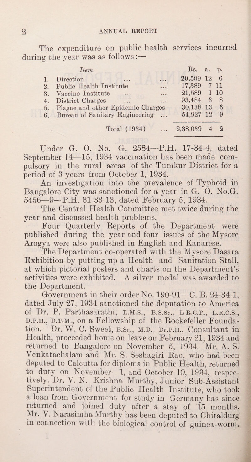 The expenditure on public health services incurred during the year was as follows Item. Rs. a. p. 1. Direction 20,509 12 6 2. Public Health Institute 17,389 7 11 3. Vaccine Institute 21,589 1 10 4. District Charges 93,484 3 8 5. Plague and other Epidemic Charges 30,138 13 6 6. Bureau of Sanitary Engineering ... 54,927 12 9 Total (1934) 2,38,039 4 2 Under G. 0. No. G. 2584-~P.H. 17-84-4, dated September 14—15, 1934 vaccination has been made com¬ pulsory in the rural areas of the Tumkur District for a period of 3 years from October 1, 1934. An investigation into the prevalence of Typhoid in Bangalore City was sanctioned for a year in G. 0. No.G. 5456—9—P.H. 31-33-13, dated February 5, 1934. The Central Health Committee met twice during the year and discussed health problems. Four Quarterly Reports of the Department were published during the year and four issues of the Mysore Arogya were also published in English and Kanarese. The Department co-operated with the Mysore Dasara Exhibition by putting up a Health and Sanitation Stall, at which pictorial posters and charts on the Department’s activities were exhibited. A silver medal was awarded to the Department. Government in their order No. 190-91—C. B. 24-34-1, dated July 27, 1934 sanctioned the deputation to America of Dr. P. Parthasarathi, l.m.s., b.s.Sc., l r.o.p., l.r.c.s., d.p.h., d.t.m., on a Fellowship of the Rockefeller Founda¬ tion. Dr. W. C. Sweet, B.Sc., M.D., Dr.P.H., Consultant in Health, proceeded home on leave on February 21, 1934 and returned to Bangalore on November 5, 1934. Mr. A. S. Venkatachalam and Mr. S. Seshagiri Rao, who had been deputed to Calcutta for diploma in Public Health, returned to duty on November 1, and October 10, 1934, respec¬ tively. Dr. A7. N. Krishna Murthy, Junior Sub-Assistant Superintendent of the Public Health Institute, who took a loan from Government for study in Germany has since returned and joined duty after a stay of 15 months. Mr. V. Narasimha Murthy has been deputed to Chitaldurg in connection with the biological control of guinea-worm.