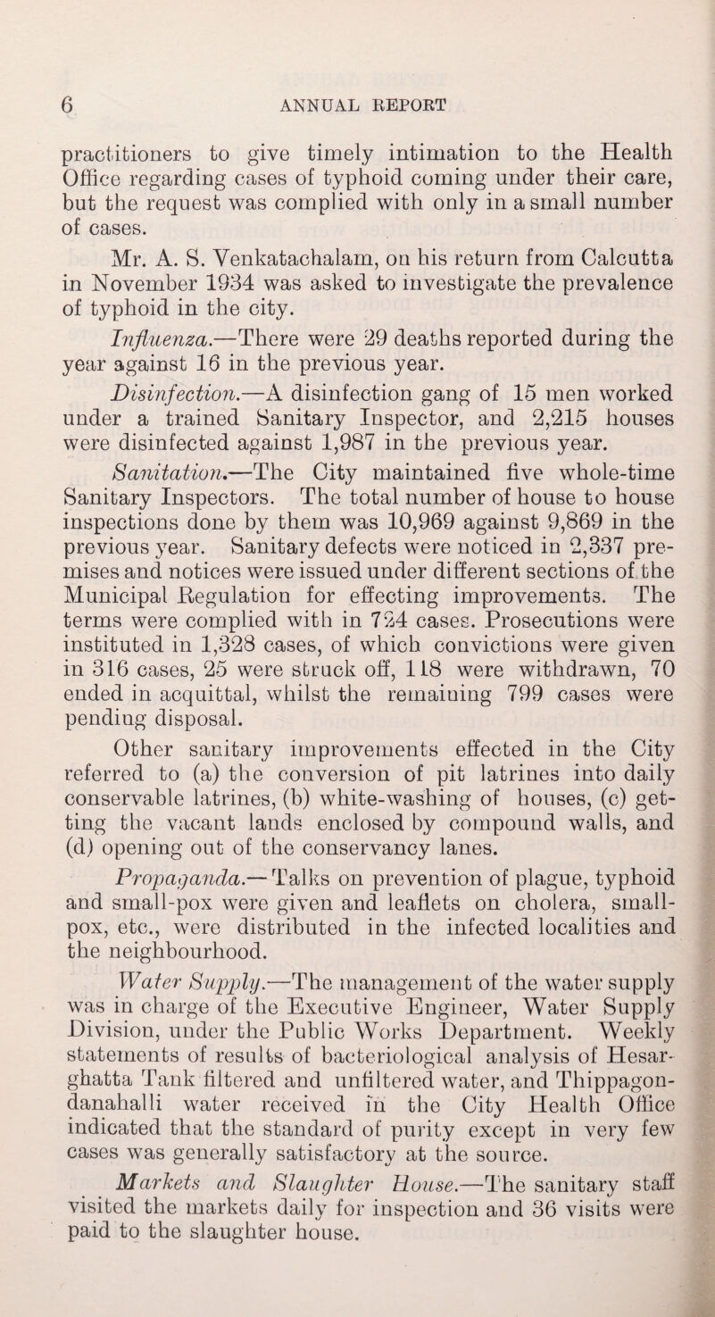 practitioners to give timely intimation to the Health Office regarding cases of typhoid coming under their care, but the request was complied with only in a small number of cases. Mr. A. S. Venkatachalam, on his return from Calcutta in November 1934 was asked to investigate the prevalence of typhoid in the city. Influenza.—There were 29 deaths reported during the year against 16 in the previous year. Disinfection.—A disinfection gang of 15 men worked under a trained Sanitary Inspector, and 2,215 houses were disinfected against 1,987 in the previous year. Sanitation.—The City maintained five whole-time Sanitary Inspectors. The total number of house to house inspections done by them was 10,969 against 9,869 in the previous year. Sanitary defects were noticed in 2,337 pre¬ mises and notices were issued under different sections of the Municipal Regulation for effecting improvements. The terms were complied with in 724 cases. Prosecutions were instituted in 1,328 cases, of which convictions were given in 316 cases, 25 were struck off, 118 were withdrawn, 70 ended in acquittal, whilst the remaining 799 cases were pending disposal. Other sanitary improvements effected in the City referred to (a) the conversion of pit latrines into daily conservable latrines, (b) white-washing of houses, (c) get¬ ting the vacant lands enclosed by compound walls, and (d) opening out of the conservancy lanes. Propaganda.— Talks on prevention of plague, typhoid and small-pox were given and leaflets on cholera, small¬ pox, etc., were distributed in the infected localities and the neighbourhood. Water Supply.—The management of the water supply was in charge of the Executive Engineer, Water Supply Division, under the Public Works Department. Weekly statements of results of bacteriological analysis of Hesar- ghatta Tank filtered and unfiltered water, and Thippagon- danahalli water received in the City Health Office indicated that the standard of purity except in very few cases was generally satisfactory at the source. Markets and Slaughter House.—-The sanitary staff visited the markets daily for inspection and 36 visits were paid to the slaughter house.