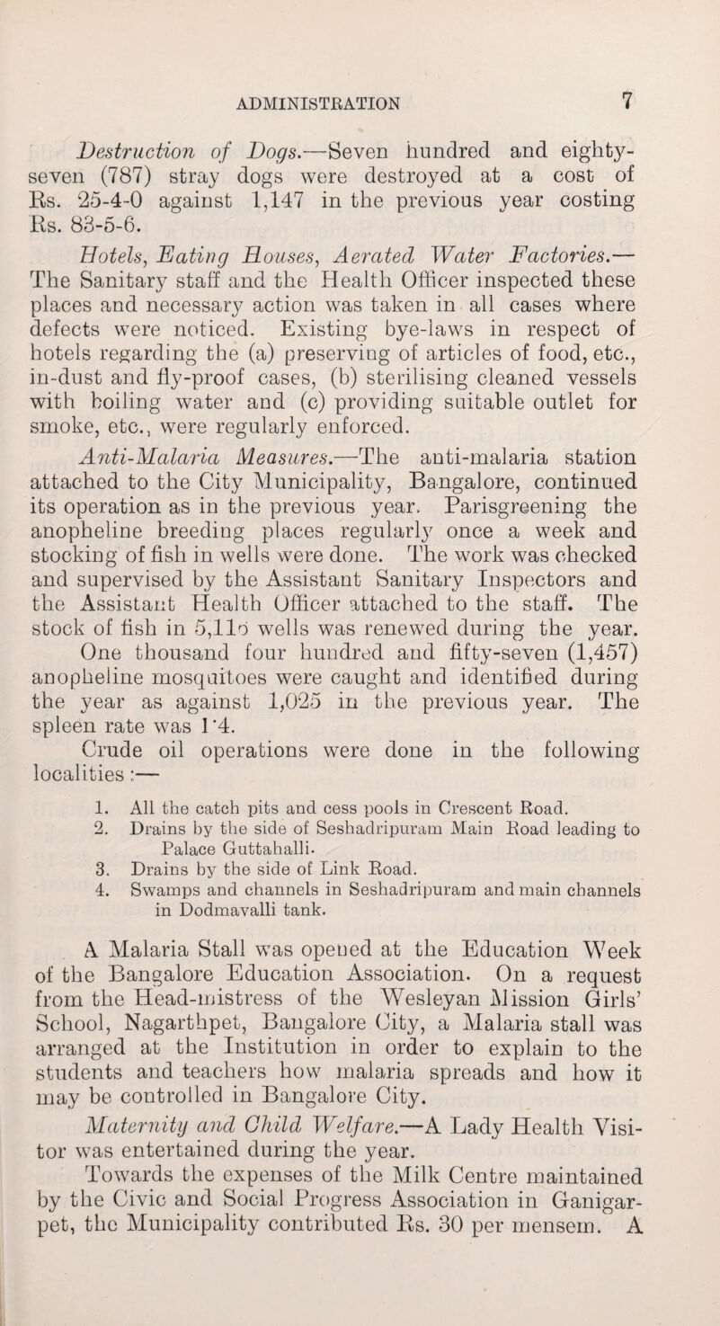 Destruction of Dogs.—-Seven hundred and eighty- seven (787) stray dogs were destroyed at a cost of Es. 25-4-0 against 1,147 in the previous year costing Es. 88-5-6. Hotels, Eating Houses, Aerated Water Factories.— The Sanitary staff and the Health Officer inspected these places and necessary action was taken in all cases where defects were noticed. Existing bye-laws in respect of hotels regarding the (a) preserving of articles of food, etc., in-dust and fly-proof cases, (b) sterilising cleaned vessels with boiling water and (c) providing suitable outlet for smoke, etc., were regularly enforced. Anti-Malaria Measures.—The anti-malaria station attached to the City Municipality, Bangalore, continued its operation as in the previous year. Parisgreening the anopheline breeding places regularly once a week and stocking of fish in wells were done. The work was checked and supervised by the Assistant Sanitary Inspectors and the Assistant Health Officer attached to the staff. The stock of fish in 5,1 lo wells was renewed during the year. One thousand four hundred and fifty-seven (1,457) anopheline mosquitoes were caught and identified during the year as against 1,025 in the previous year. The spleen rate was 1 *4. Crude oil operations were done in the following localities 1. All the catch pits and cess pools in Crescent Road. 2. Drains by the side of Seshadripuram Main Road leading to Palace Guttahalli. 3. Drains by the side of Link Road. 4. Swamps and channels in Seshadripuram and main channels in Dodmavalli tank. A Malaria Stall was opened at the Education Week of the Bangalore Education Association. On a request from the Head-mistress of the WMsleyan Mission Girls’ School, Nagarthpet, Bangalore City, a Malaria stall was arranged at the Institution in order to explain to the students and teachers how malaria spreads and how it may be controlled in Bangalore City. Maternity and Child, Welfare—A Lady Health Visi¬ tor was entertained during the year. Towards the expenses of the Milk Centre maintained by the Civic and Social Progress Association in Ganigar- pet, the Municipality contributed Es. 30 per mensem. A