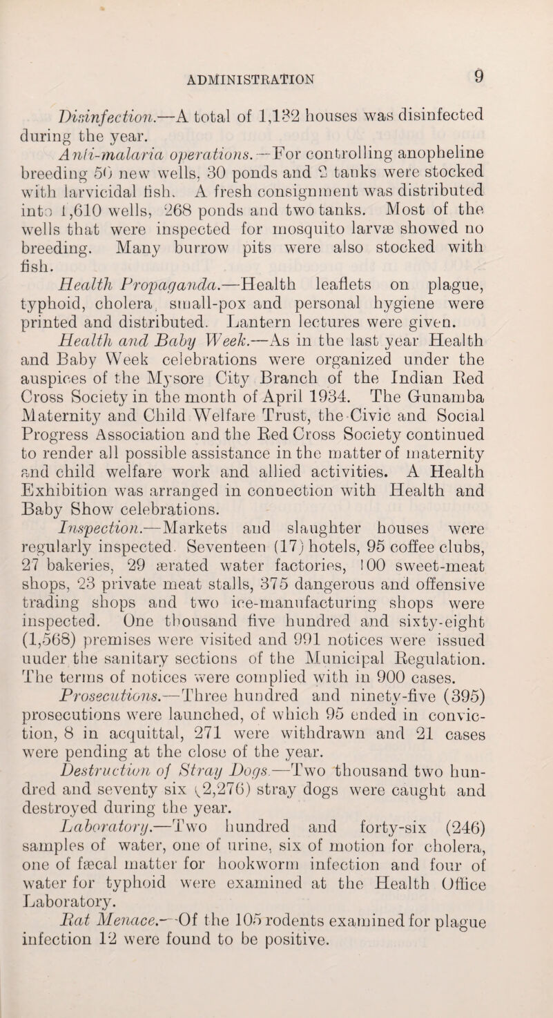 Disinfection.—A total of 1,132 houses was disinfected during the year. A nil-malaria operations.—For controlling anopheline breeding 50 new wells, 30 ponds and 2 tanks were stocked with larvicidal fish. A fresh consignment was distributed into 1,610 wells, 268 ponds and two tanks. Most of the wells that were inspected for mosquito larvae showed no breeding. Many burrow pits were also stocked with fish. Health Propaganda.—Health leaflets on plague, typhoid, cholera, small-pox and personal hygiene were printed and distributed. Lantern lectures were given. Health and Baby Week.—As in the last year Health and Baby Week celebrations were organized under the auspices of the Mysore City Branch of the Indian Bed Cross Society in the month of April 1934. The Gfunamba Maternity and Child Welfare Trust, the Civic and Social Progress Association and the Bed Cross Society continued to render all possible assistance in the matter of maternity and child welfare work and allied activities. A Health Exhibition was arranged in conuection with Health and Baby Show celebrations. Inspection.—Markets and slaughter houses were regularly inspected. Seventeen (17) hotels, 95 coffee clubs, 27 bakeries, 29 a3rated water factories, 100 sweet-meat shops, 23 private meat stalls, 375 dangerous and offensive trading shops and two ice-manufacturing shops were inspected. One thousand five hundred and sixty-eight (1,568) premises were visited and 991 notices were issued uuder the sanitary sections of the Municipal Begulation. The terms of notices were complied with in 900 cases. Prosecutions.—Three hundred and ninety-five (395) prosecutions were launched, of which 95 ended in convic¬ tion, 8 in acquittal, 271 were withdrawn and 21 cases were pending at the close of the year. Destruction of Stray Bogs.—Two thousand two hun¬ dred and seventy six y2,276) stray dogs were caught and destroyed during the year. Laboratory.—Two hundred and forty-six (246) samples of water, one of urine, six of motion for cholera, one of faecal matter for hookworm infection and four of water for typhoid were examined at the Health Office Laboratory. Bat Menace.—Of the 105 rodents examined for plague infection 12 were found to be positive.