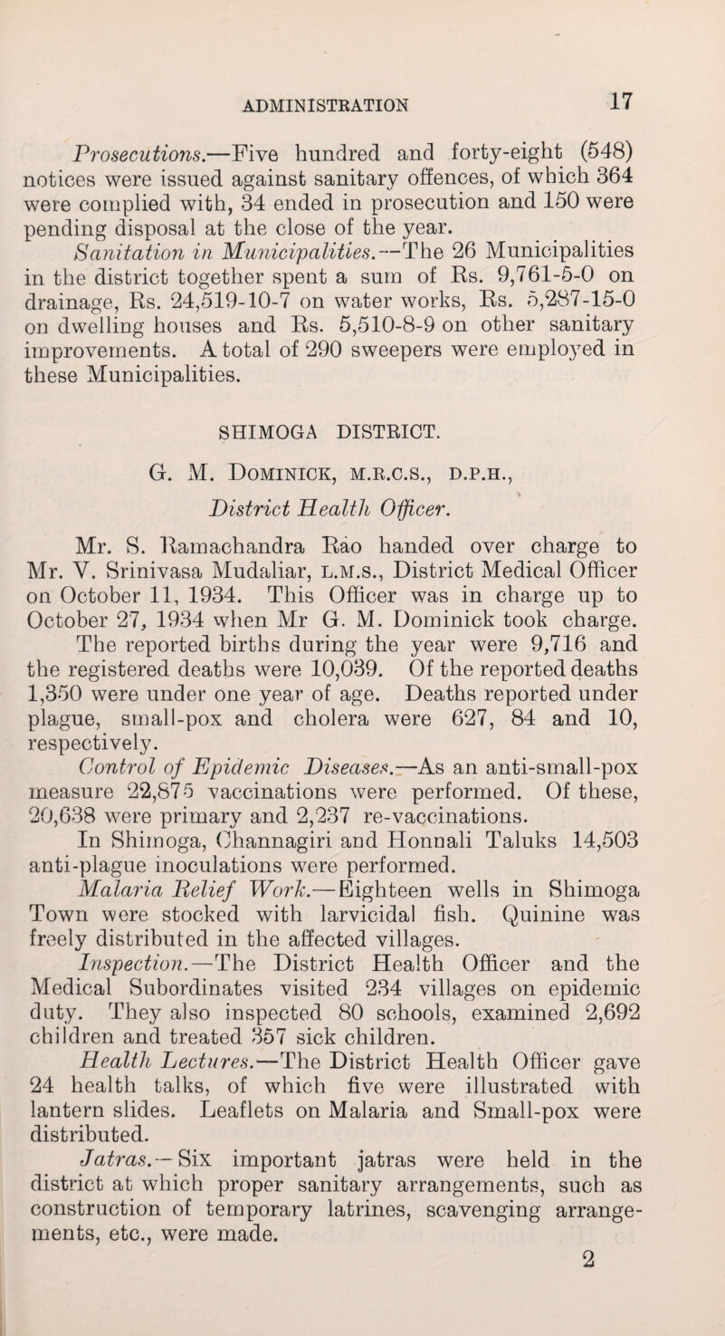 Prosecutions.—Five hundred and forty-eight (548) notices were issued against sanitary offences, of which 364 were complied with, 34 ended in prosecution and 150 were pending disposal at the close of the year. Sanitation in Municipalities.—The 26 Municipalities in the district together spent a sum of Rs. 9,761-5-0 on drainage, Rs. 24,519-10-7 on water works, Rs. 5,287-15-0 on dwelling houses and Rs. 5,510-8-9 on other sanitary improvements. A total of 290 sweepers were employed in these Municipalities. SHIMOGA DISTRICT. G. M. Dominick, m.r.c.s., d.p.h., District Health Officer. Mr. S. Ramachandra Rao handed over charge to Mr. V. Srinivasa Mudaliar, l.m.s., District Medical Officer on October 11, 1934. This Officer was in charge up to October 27, 1934 when Mr G. M. Dominick took charge. The reported births during the year were 9,716 and the registered deaths were 10,039. Of the reported deaths 1,350 were under one year of age. Deaths reported under plague, small-pox and cholera were 627, 84 and 10, respectively. Control of Epidemic Diseases.—As an anti-small-pox measure 22,875 vaccinations were performed. Of these, 20,638 were primary and 2,237 re-vaccinations. In Shimoga, Ohannagiri and Honnali Taluks 14,503 anti-plague inoculations were performed. Malaria Pelief Work.— Eighteen wells in Shimoga Town were stocked with larvicidal fish. Quinine was freely distributed in the affected villages. Inspection.—The District Health Officer and the Medical Subordinates visited 234 villages on epidemic duty. They also inspected 80 schools, examined 2,692 children and treated 357 sick children. Health Lectures.—The District Health Officer gave 24 health talks, of which five were illustrated with lantern slides. Leaflets on Malaria and Small-pox were distributed. Jatras.— Six important jatras were held in the district at which proper sanitary arrangements, such as construction of temporary latrines, scavenging arrange¬ ments, etc., were made. 2