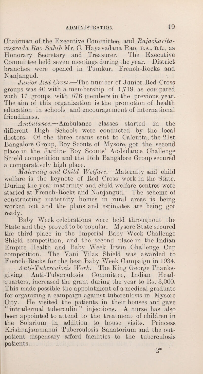 Chairman of the Executive Committee, and Bajacharita- visarada Bao Sahib Mr. C. Hayavadana Rao, b.a., b.l., as Honorary Secretary and Treasurer. The Executive Committee held seven meetings during the year. District branches were opened in Tumkur, French-Rocks and Nanjangud. Junior Bed Cross.—The number of Junior Red Cross groups was 40 with a membership of 1,719 as compared with 17 groups with 576 members in the previous year. The aim of this organization is the promotion of health education in schools and encouragement of international friendliness. Ambulance.—Ambulance classes started in the different High Schools were conducted by the local doctors. Of the three teams sent to Calcutta, the 21st Bangalore Group, Boy Scouts of Mysore, got the second place in the Jardine Boy Scouts’ Ambulance Challenge Shield competition and the 15th Bangalore Group secured a comparatively high place. Maternity and Child Welfare.—Maternity and child welfare is the keynote of Red Cross work in the State. During the year maternity and child welfare centres were started at French-Rocks and Nanjangud. The scheme of constructing maternity homes in rural areas is being worked out and the plans and estimates are being got ready. Baby Week celebrations were held throughout the State and they proved to be popular. Mysore State secured the third place in the Imperial Baby Week Challenge Shield competition, and the second place in the Indian Empire Health and Baby Week Irwin Challenge Cup competition. The Vani Vilas Shield was awarded to French-Rocks for the best Baby Week Campaign in 1934. Anti-Tuberculosis Work.—The King George Thanks¬ giving Anti-Tuberculosis Committee, Indian Head¬ quarters, increased the grant during the year to Rs. 3,000. This made possible the appointment of a medical graduate for organizing a campaign against tuberculosis in Mysore City. He visited the patients in their houses and gave “ intradermal tuberculin” injections. A nurse has also been appointed to attend to the treatment of children in the Solarium in addition to house visits. Princess Krishnajammanni Tuberculosis Sanatorium and the out¬ patient dispensary afford facilities to the tuberculosis patients. 2*