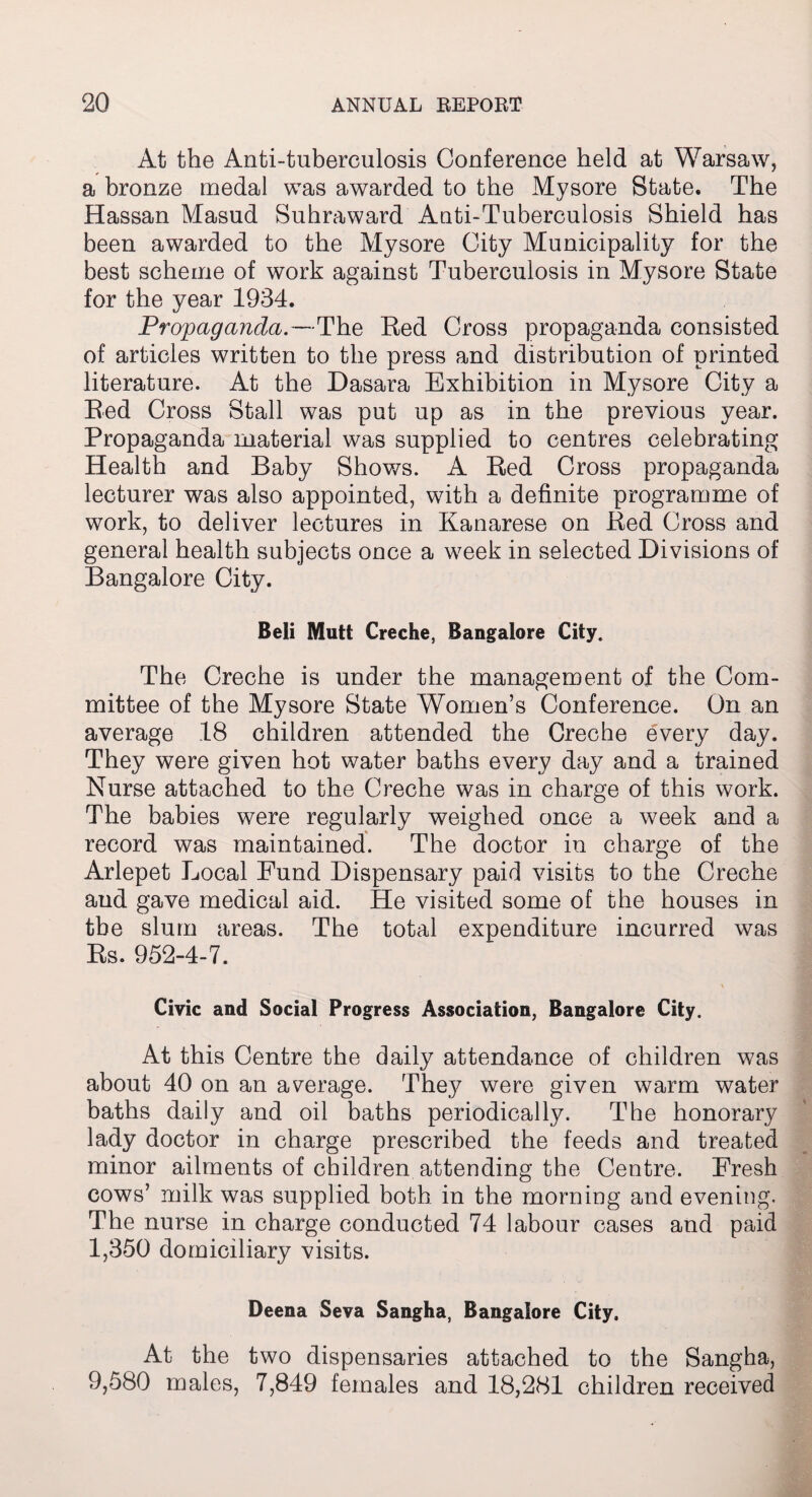 At the Anti-tuberculosis Conference held at Warsaw, a bronze medal was awarded to the Mysore State. The Hassan Masud Suhraward Anti-Tuberculosis Shield has been awarded to the Mysore City Municipality for the best scheme of work against Tuberculosis in Mysore State for the year 1934. Propaganda.—The Red Cross propaganda consisted of articles written to the press and distribution of printed literature. At the Dasara Exhibition in Mysore City a Red Cross Stall was put up as in the previous year. Propaganda material was supplied to centres celebrating Health and Baby Shows. A Red Cross propaganda lecturer was also appointed, with a definite programme of work, to deliver lectures in Kanarese on Red Cross and general health subjects once a week in selected Divisions of Bangalore City. Beli Mutt Creche, Bangalore City. The Creche is under the management of the Com¬ mittee of the Mysore State Women’s Conference. On an average 18 children attended the Creche every day. They were given hot water baths every day and a trained Nurse attached to the Creche was in charge of this work. The babies were regularly weighed once a week and a record was maintained. The doctor in charge of the Arlepet Local Fund Dispensary paid visits to the Creche and gave medical aid. He visited some of the houses in the slum areas. The total expenditure incurred was Rs. 952-4-7. Civic and Social Progress Association, Bangalore City. At this Centre the daily attendance of children was about 40 on an average. They were given warm water baths daily and oil baths periodically. The honorary lady doctor in charge prescribed the feeds and treated minor ailments of children attending the Centre. Fresh cows’ milk was supplied both in the morning and evening. The nurse in charge conducted 74 labour cases and paid 1,350 domiciliary visits. Deena Seva Sangha, Bangalore City, At the two dispensaries attached to the Sangha, 9,580 males, 7,849 females and 18,281 children received