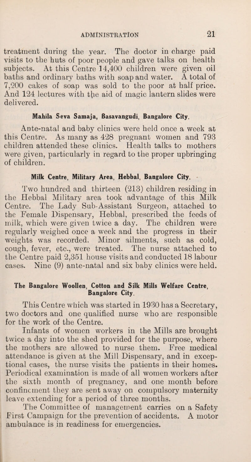 treatment during the year. The doctor in charge paid visits to the huts of poor people and gave talks on health subjects. At this Centre 14,400 children were given oil baths and ordinary baths with soap and water. A total of 7,200 cakes of soap was sold to the poor at half price. Amd 124 lectures with the aid of magic lantern slides were delivered. Mahila Seva Samaja, Basavangudi, Bangalore City. Ante-natal and baby clinics were held once a week at this Centre. As many as 428 pregnant women and 793 children attended these clinics. Health talks to mothers were given, particularly in regard to the proper upbringing of children. Milk Centre, Military Area, Hebbal, Bangalore City. - Two hundred and thirteen (213) children residing in the Hebbal Military area took advantage of this Milk Centre. The Lady Sub-Assistant Surgeon, attached to the Female Dispensary, Hebbal, prescribed the feeds of milk, which were given twice a day. The children were regularly weighed once a week and the progress in their weights was recorded. Minor ailments, such as cold, cough, fever, etc., were treated. The nurse attached to the Centre paid 2,351 house visits and conducted 18 labour cases. Nine (9) ante-natal and six baby clinics were held. The Bangalore Woollen, Cotton and Silk Mills Welfare Centre, Bangalore City. This Centre which was started in 1930 has a Secretary, two doctors and one qualified nurse who are responsible for the work of the Centre. Infants of women workers in the Mills are brought twice a day into the shed provided for the purpose, where the mothers are allowed to nurse them. Free medical attendance is given at the Mill Dispensary, and in excep¬ tional cases, the nurse visits the patients in their homes. Periodical examination is made of all women workers after the sixth month of pregnancy, and one month before confinement they are sent away on compulsory maternity leave extending for a period of three months. The Committee of management carries on a Safety First Campaign for the prevention of accidents. A motor ambulance is in readiness for emergencies.