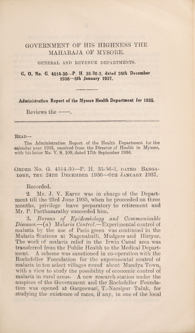 GOVERNMENT OF HIS HIGHNESS THE MAHARAJA OE MYSORE. GENERAL AND REVENUE DEPARTMENTS. €. 0. No. G. 4514-30—P. H. 35-36-3, dated 24th December 1936—8th January 1937. Administration Report of the Mysore Health Department for 1935. Reviews the --. Read— The Administration Report of the Health Department for the calendar year 1935, received from the Director of Health in Mysore, with his letter No. V. S. 109, dated 17th September 1936. Order No. G. 4514-30—P. II. 35-36-3, dated Banga¬ lore, the 24th December 1936—6th January 1937. Recorded. 2. Mr. J. V. Karve was in charge of the Depart¬ ment till the 23rd June 1935, when he proceeded on three months, privilege leave preparatory to retirement and Mr. P. Parthasarathy succeeded him. 3. Bureau of Epidemiology and Communicable Diseases.—{a) Malaria Control.—Experimental control of malaria by the use of Paris green was continued in the Malaria Stations at Nagenahalli, Mudgere and Hiriyur. The work of malaria relief in the Irwin Canal area was transferred from the Public Health to the Medical Depart¬ ment, A scheme was sanctioned in co-operation with the Rockefeller Foundation for the experimental control of malaria in ten select villages round about Mandya Town, with a view to study the possibility of economic control of malaria in rural areas. A new research station under the auspices of the Government and the Rockefeller Founda¬ tion was opened at Gargeswari, T.-Narsipur Taluk, for studying the existence of races, if any, in one of the local