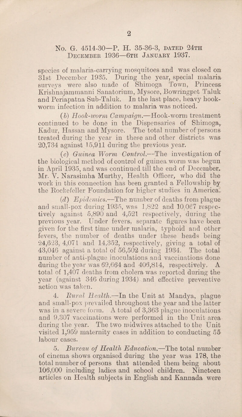 No. Gf. 4514-30—P. H. 35-36-3, dated 24th December 1936—6th January 1937. species of malaria-carrying mosquitoes and was closed on 31st December 1935. During the year, special malaria surveys were also made of Shimoga Town, Princess Krishnajammanni Sanatorium, Mysore, Bowringpet Taluk and Periapatna Sub-Taluk. In the last place, heavy hook¬ worm infection in addition to malaria was noticed. (5) Hook-worm Campaign.—Hook-worm treatment continued to be done in the Dispensaries of Shimoga, Kadur, Hassan and Mysore. The total number of persons treated during the year in these and other districts was 20,734 against 15,911 during the previous year. (c) Guinea Worm Control--The investigation of the biological method of control of guinea worm was begun in April 1935, and was continued till the end of December. Mr. Y. Narasimha Murthy, Health Officer, who did the work in this connection has been granted a Fellowship by the Rockefeller Foundation for higher studies in America. (rZ) Epi demies.—The number of deaths from plague and small-pox during 1935, was 1,822 and 10,067 respec¬ tively against 5,890 and 4,521 respectively, during the previous year. Under fevers, separate figures have been given for the first time under malaria, typhoid and other fevers, the number of deaths under these heads being 24,623, 4,071 and 14,352, respectively, giving a total of 43,046 against a total of 56,502 during 1934. The total number of anti-plague inoculations and vaccinations done during the year was 69,664 and 406,814, respectively. A total of 1,407 deaths from cholera was reported during the year (against 346 during 1934) and effective preventive action was taken. 4. Bural Health.—In the Unit at Mandya, plague and small-pox prevailed throughout the year and the latter was in a severe form. A total of 3,363 plague inoculations and 9,307 vaccinations were performed in the Unit area during the year. The two midwives attached to the Unit visited 1,959 maternity cases in addition to conducting 55 labour cases. 5. Bureau of Health Education.—The total number of cinema shows organised during the year was 178, the total number of persons that attended them being about 106,000 including ladies and school children. Nineteen articles on Health, subjects in English and Kannada were