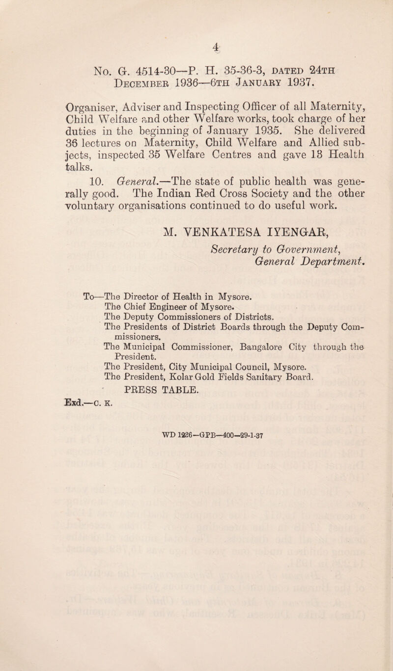 No. GL 4514-30—P. H. 35-36-3, dated 24th December 1936—6th January 1937. Organiser, Adviser and Inspecting Officer of ali Maternity, Child Welfare and other Welfare works, took charge of her duties in the beginning of January 1935. She delivered 36 lectures on Maternity, Child Welfare and Allied sub¬ jects, inspected 35 Welfare Centres and gave 13 Health talks. 10. General.—The state of public health was gene¬ rally good. The Indian Red Cross Society and the other voluntary organisations continued to do useful work. M. VENKATESA IYENGAR, Secretary to Government, General Department, To—The Director of Health in Mysore. The Chief Engineer of Mysore. The Deputy Commissioners of Districts. The Presidents of District Boards through the Deputy Com¬ missioners. The Municipal Commissioner, Bangalore City through the President. The President, City Municipal Council, Mysore. The President, Kolar Gold Fields Sanitary Board. PRESS TABLE. Exd.—c. K, WD 1236—GPB—400-29-1-37