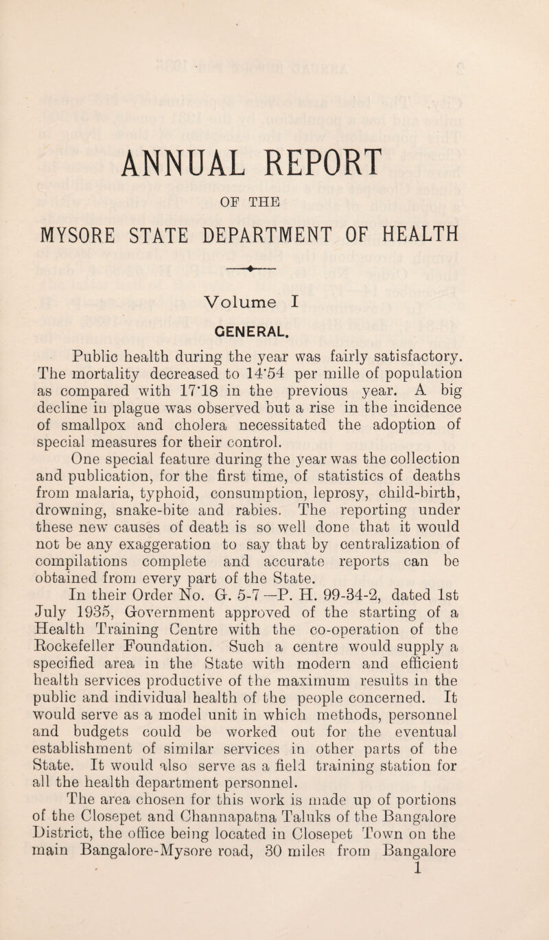 ANNUAL REPORT OF THE MYSORE STATE DEPARTMENT OF HEALTH —^— Volume I GENERAL. Public health during the year was fairly satisfactory. The mortality decreased to 14*54 per mille of population as compared with 17*18 in the previous year. A big decline in plague was observed but a rise in the incidence of smallpox and cholera necessitated the adoption of special measures for their control. One special feature during the year was the collection and publication, for the first time, of statistics of deaths from malaria, typhoid, consumption, leprosy, child-birth, drowning, snake-bite and rabies. The reporting under these new causes of death is so well done that it would not be any exaggeration to say that by centralization of compilations complete and accurate reports can be obtained from every part of the State. In their Order No. G. 5-7 ~~P. H. 99-34-2, dated 1st July 1935, Government approved of the starting of a Health Training Centre with the co-operation of the Rockefeller Foundation. Such a centre would supply a specified area in the State with modern and efficient health services productive of the maximum results in the public and individual health of the people concerned. It would serve as a model unit in which methods, personnel and budgets could be worked out for the eventual establishment of similar services in other parts of the State. It would also serve as a field training station for all the health department personnel. The area chosen for this work is made up of portions of the Closepet and Channapabna Taluks of the Bangalore District, the office being located in Closepet Town on the main Bangalore-Mysore road, 30 miles from Bangalore