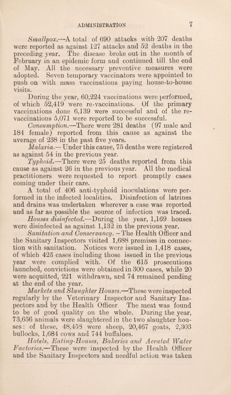 Smallpox.—A total of 690 attacks with 207 deaths were reported as against 127 attacks and 52 deaths in the preceding year. The disease broke out in the month of February in an epidemic form and continued till the end of May. All the necessary preventive measures were adopted. Seven temporary vaccinators were appointed to push on with mass vaccinations paying house-to-house visits. During the year, 60,224 vaccinations were performed, of which 52,419 were re-vaccinations. Of the primary vaccinations done 6,139 were successful and of the re¬ vaccinations 5,071 were reported to be successful. Consumption— There were 281 deaths (97 male and 184 female) reported from this cause as against the average of 238 in the past five years. Malaria.— Under this cause, 75 deaths were registered as against 54 in the previous year. Typhoid.—There were 25 deaths reported from this cause as against 26 in the previous year. All the medical practitioners were requested to report promptly cases coming under their care. A total of 406 anti-typhoid inoculations were per¬ formed in the infected localities. Disinfection of latrines and drains was undertaken wherever a case was reported and as far as possible the source of infection was traced. Houses disinfected.—During the year, 1,169 houses were disinfected as against 1,132 in the previous year. Sanitation and Conservancy. — The Health Officer and the Sanitary Inspectors visited 1,688 premises in connec¬ tion with sanitation. Notices were issued in 1,418 cases, of which 425 cases including those issued in the previous year were complied with. Of the 615 prosecutions launched, convictions were obtained in 300 cases, while 20 were acquitted, 221 withdrawn, and 74 remained pending at the end of the year. Markets and Slaughter Houses.—These were inspected regularly by the Veterinary Inspector and Sanitary Ins¬ pectors and by the Health Officer. The meat was found to be of good quality on the whole. During the year, 73,656 animals were slaughtered in the two slaughter hou¬ ses : of these, 48,458 were sheep, 20,467 goats, 2,303 bullocks, 1,684 cows and 744 buffaloes. Hotels, Hating-Houses, Bakeries and Aerated Water Factories.—These were inspected by the Health Officer and the Sanitary Inspectors and needful action was taken