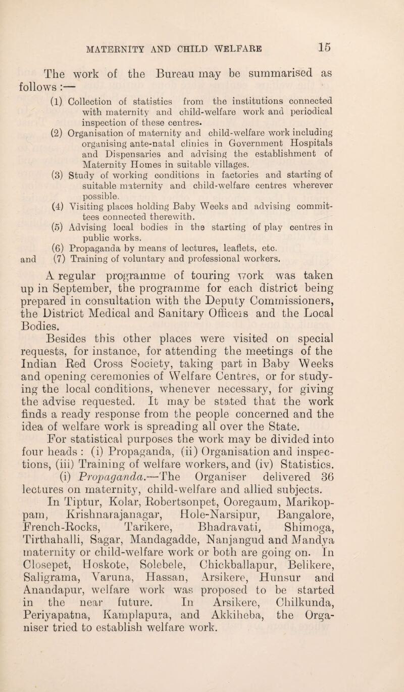The work of the Bureau may be summarised as follows :— (1) Collection of statistics from the institutions connected with maternity and child-welfare work and periodical inspection of these centres. (2) Organisation of maternity and child-welfare work including organising ante-natal clinics in Government Hospitals and Dispensaries and advising the establishment of Maternity Homes in suitable villages. (3) Study of working conditions in factories and starting of suitable maternity and child-welfare centres wherever possible. (4) Visiting places holding Baby Weeks and advising commit¬ tees connected therewith. (5) Advising local bodies in the starting of play centres in imblic works. (6) Propaganda by means of lectures, leaflets, etc. and (7) Training of voluntary and professional workers. A regular programme of touring work was taken up in September, the programme for each district being prepared in consultation with the Deputy Commissioners, the District Medical and Sanitary Officers and the Local Bodies. Besides this other places were visited on special requests, for instance, for attending the meetings of the Indian Red Cross Society, taking part in Baby Weeks and opening ceremonies of Welfare Centres, or for study¬ ing the local conditions, whenever necessary, for giving the advise requested. It may be stated that the work finds a ready response from the people concerned and the idea of welfare work is spreading all over the State. For statistical purposes the work may be divided into four heads : (i) Propaganda, (ii) Organisation and inspec¬ tions, (iii) Training of welfare workers, and (iv) Statistics. (i) Propaganda,—The Organiser delivered 36 lectures on maternity, child-welfare and allied subjects. In Tiptur, Kolar, Robertsonpet, Ooregaum, Marikop- pam, Krishnarajanagar, Hole-Narsipur, Bangalore, French-Rocks, Tarikere, Bhadravati, Shimoga, Tirthahalli, Sagar, Mandagadde, Nanjangud and Mandya maternity or child-welfare work or both are going on. In Closepet, Hoskote, Solebele, Chickballapur, Belikere, Saligrama, Yaruna, Hassan, Arsikere, Hunsur and Anandapur, welfare work was proposed to be started in the near future. In Arsikere, Chilkunda, Periyapatna, Kamplapura, and Akkiheba, the Orga¬ niser tried to establish welfare work.