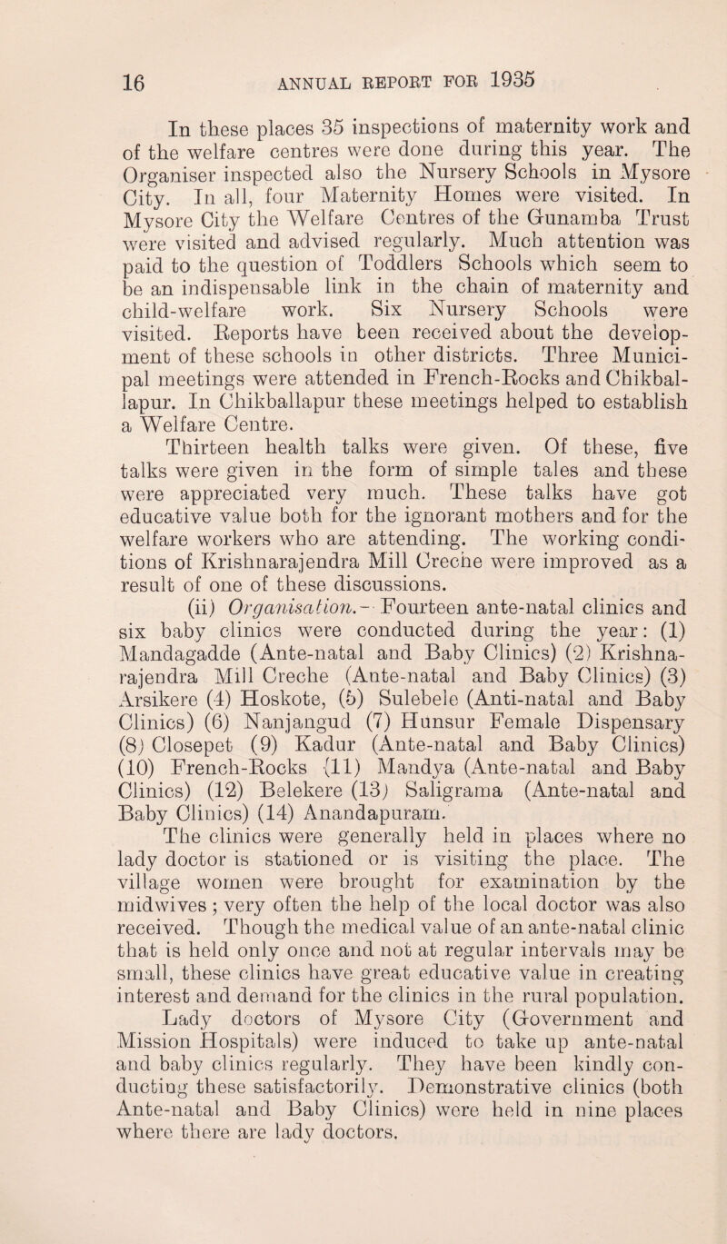 In these places 35 inspections of maternity work and of the welfare centres were done during this year. The Organiser inspected also the Nursery Schools in Mysore City. In all, four Maternity Homes were visited. In Mysore City the Welfare Centres of the Gunamba Trust were visited and advised regularly. Much attention was paid to the question of Toddlers Schools w7hich seem to be an indispensable link in the chain of maternity and child-welfare work. Six Nursery Schools were visited. Reports have been received about the develop¬ ment of these schools in other districts. Three Munici¬ pal meetings were attended in French-Rocks and Chikbal- lapur. In Chikballapur these meetings helped to establish a Welfare Centre. Thirteen health talks were given. Of these, five talks were given in the form of simple tales and these were appreciated very much. These talks have got educative value both for the ignorant mothers and for the welfare workers who are attending. The working condi¬ tions of Krishnarajendra Mill Creche were improved as a result of one of these discussions. (ii) Organisation.- Fourteen ante-natal clinics and six baby clinics were conducted during the year: (1) Mandagadde (Ante-natal and Baby Clinics) (2) Krishna¬ rajendra Mill Creche (Ante-natal and Baby Clinics) (3) Arsikere (4) Hoskote, (5) Sulebele (Anti-natal and Baby Clinics) (6) Nanjangud (7) Hunsur Female Dispensary (8) Closepet (9) Kadur (Ante-natal and Baby Clinics) (10) French-Rocks (11) Mandya (Ante-natal and Baby Clinics) (12) Belekere (13) Saligrama (Ante-natal and Baby Clinics) (14) Anandapuram. The clinics were generally held in places where no lady doctor is stationed or is visiting the place. The village women were brought for examination by the midwives; very often the help of the local doctor was also received. Though the medical value of an ante-natal clinic that is held only once and not at regular intervals may be small, these clinics have great educative value in creating interest and demand for the clinics in the rural population. Lady doctors of Mysore City (Government and Mission Hospitals) were induced to take up ante-natal and baby clinics regularly. They have been kindly con¬ ducting these satisfactory. Demonstrative clinics (both Ante-natal and Baby Clinics) were held in nine places where there are lady doctors.
