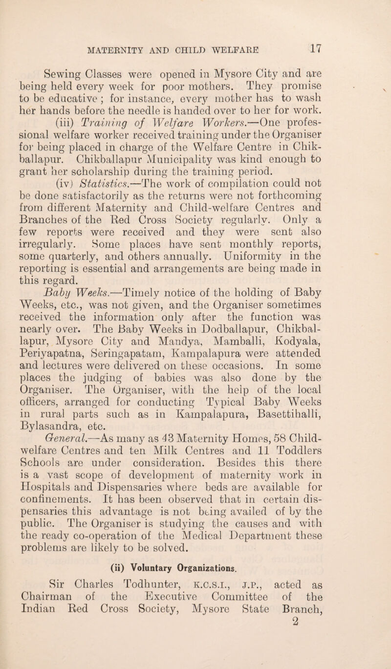 Sewing Classes were opened in Mysore City and are being held every week for poor mothers. They promise to be educative ; for instance, every mother has to wash her hands before the needle is handed over to her for work. (iii) Training of Welfare Workers.—One profes¬ sional welfare worker received training under the Organiser for being placed in charge of the Welfare Centre in Chik- ballapur. Chikballapur Municipality was kind enough to grant her scholarship during the training period. (iv) Statistics.—The work of compilation could not be done satisfactorily as the returns were not forthcoming from different Maternity and Child-welfare Centres and Branches of the Bed Cross Society regularly. Only a few reports were received and they were sent also irregularly. Some places have sent monthly reports, some quarterly, and others annually. Uniformity in the reporting is essential and arrangements are being made in this regard. Baby Weeks.—Timely notice of the holding of Baby Weeks, etc., was not given, and the Organiser sometimes received the information only after the function was nearly over. The Baby Weeks in Dodballapur, Chikbal¬ lapur, Mysore City and Mandya, Mamballi, Kodyala, Periyapatna, Seringapatam, Kampalapura were attended and lectures were delivered on these occasions. In some places the judging of babies was also done by the Organiser. The Organiser, with the help of the local officers, arranged for conducting Typical Baby Weeks in rural parts such as in Kampalapura, Basettihalli, Bylasandra, etc. General.—As many as 43 Maternity Homes, 58 Child- welfare Centres and ten Milk Centres and 11 Toddlers Schools are under consideration. Besides this there is a vast scope of development of maternity work in Hospitals and Dispensaries where beds are available for confinements. It has been observed that in certain dis¬ pensaries this advantage is not being availed of by the public. The Organiser is studying the causes and with the ready co-operation of the Medical Department these problems are likely to be solved. (ii) Voluntary Organizations. Sir Charles Todhunter, K.C.S.I., j.p., acted as Chairman of the Executive Committee of the Indian Bed Cross Society, Mysore State Branch, 2