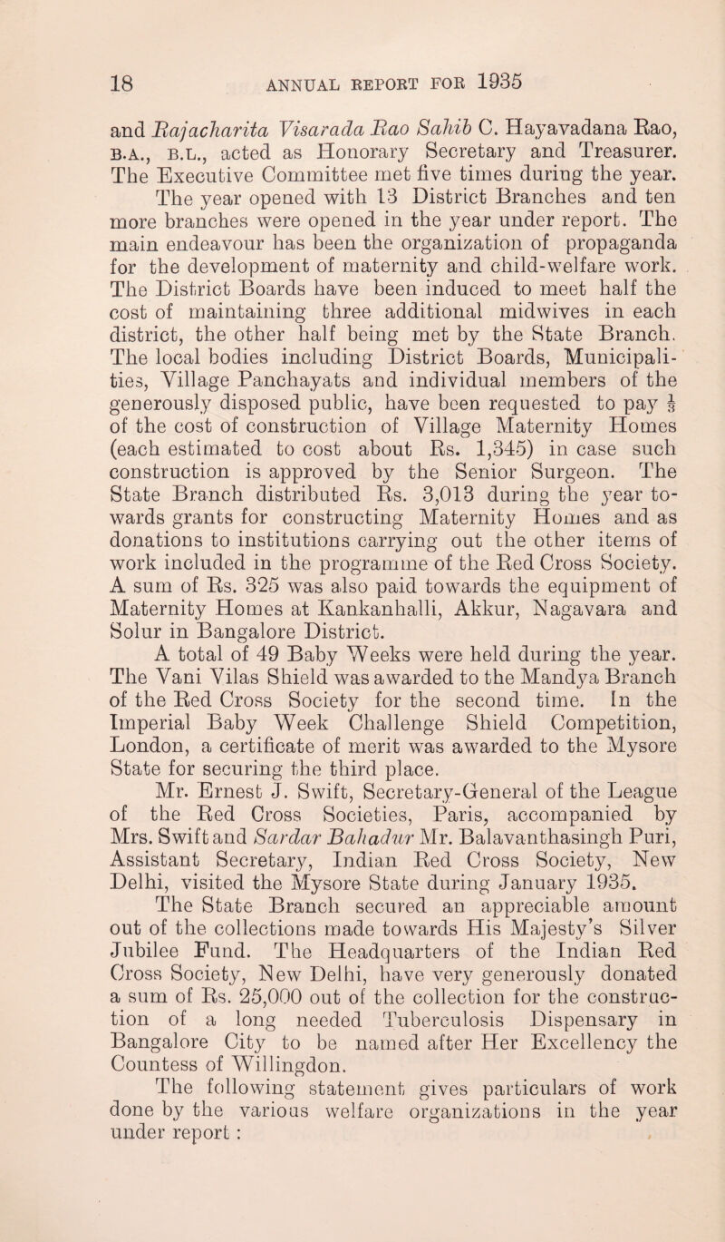 and Bajacharita Visarada Bao Sahib C. Hayavadana Rao, B.A., B.L., acted as Honorary Secretary and Treasurer. The Executive Committee met five times during the year. The year opened with 13 District Branches and ten more branches were opened in the year under report. The main endeavour has been the organization of propaganda for the development of maternity and child-welfare work. The District Boards have been induced to meet half the cost of maintaining three additional midwives in each district, the other half being met by the State Branch. The local bodies including District Boards, Municipali¬ ties, Village Panchayats and individual members of the generously disposed public, have been requested to pay J of the cost of construction of Village Maternity Homes (each estimated to cost about Rs. 1,345) in case such construction is approved by the Senior Surgeon. The State Branch distributed Rs. 3,013 during the year to¬ wards grants for constructing Maternity Homes and as donations to institutions carrying out the other items of work included in the programme of the Red Cross Society. A sum of Rs. 325 was also paid towards the equipment of Maternity Homes at Kankanhalli, Akkur, Nagavara and Solur in Bangalore District. A total of 49 Baby Weeks were held during the year. The Vani Vilas Shield was awarded to the Mandya Branch of the Red Cross Society for the second time. In the Imperial Baby Week Challenge Shield Competition, London, a certificate of merit was awarded to the Mysore State for securing the third place. Mr. Ernest J. Swift, Secretary-General of the League of the Red Cross Societies, Paris, accompanied by Mrs. Swift and Sardar Bahadur Mr. Balavanthasingh Puri, Assistant Secretary, Indian Red Cross Society, New Delhi, visited the Mysore State during January 1935. The State Branch secured an appreciable amount out of the collections made towards His Majesty’s Silver Jubilee Fund. The Headquarters of the Indian Red Cross Society, New Delhi, have very generously donated a sum of Rs. 25,000 out of the collection for the construc¬ tion of a long needed Tuberculosis Dispensary in Bangalore City to be named after Her Excellency the Countess of Willingdon, The following statement gives particulars of work done by the various welfare organizations in the year under report :