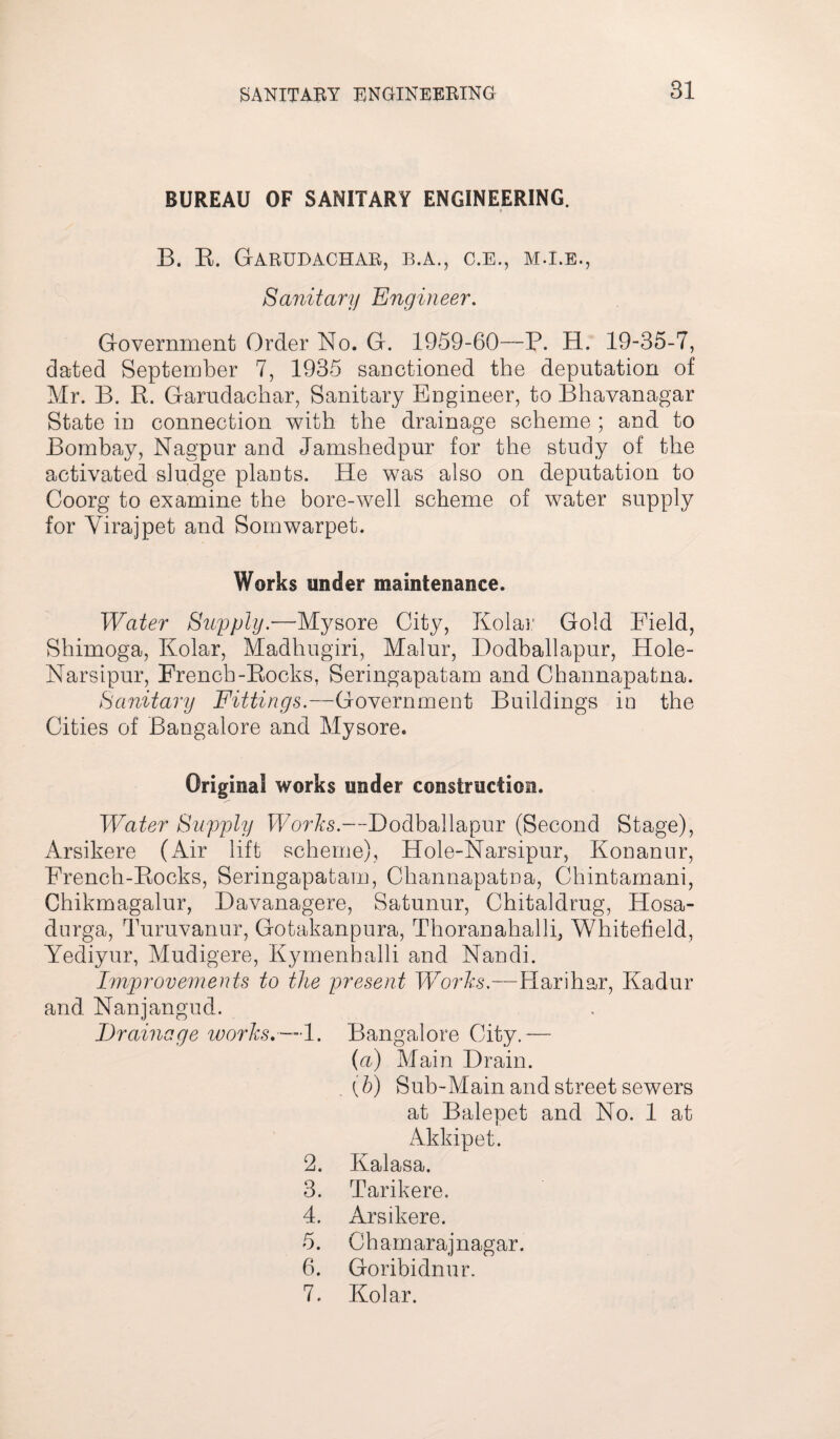 BUREAU OF SANITARY ENGINEERING. B. R. Garudachab, b.a., c.e., m.i.e., Sanitary Engineer. Government Order No. G. 1959-60—P. H. 19-35-7, dated September 7, 1935 sanctioned the deputation of Mr. B. R. Garudachar, Sanitary Engineer, to Bhavanagar State in connection with the drainage scheme ; and to Bombay, Nagpur and Jamshedpur for the study of the activated sludge plants. He was also on deputation to Coorg to examine the bore-well scheme of water supply for Virajpet and Somwarpet. Works under maintenance. Water Supply.—Mysore City, Kolar Gold Field, Shimoga, Kolar, Madhugiri, Malur, Dodballapur, Hole- Narsipur, French-Rocks, Seringapatam and Channapatna. Sanitary Fittings.—Government Buildings in the Cities of Bangalore and Mysore. Original works under construction. Water Supply Works.—Dodballapur (Second Stage), Arsikere (Air lift scheme), Hole-Narsipur, Konanur, French-Rocks, Seringapatam, Channapatna, Chintamani, Chikmagalur, Davanagere, Satunur, Chitaldrug, Hosa- durga, Turuvanur, Gotakanpura, Thoranahalli, Whitefield, Yediyur, Mudigere, Kymenhalli and Nandi. Improvements to the present Works.—Harihar, Kadur and Nanjangud. Drainage works.—1. Bangalore City.— (a) Main Drain. (b) Sub-Main and street sewers at Balepet and No. 1 at Akkipet. 2. Kalasa. 3. Tarikere. 4. Arsikere. 5. Chamarajnagar. 6. Goribidnur. 7. Kolar.