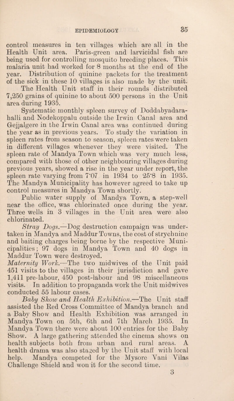 85 control measures in ten villages which are all in the Health Unit area. Paris-green and larvicidal fish are being used for controlling mosquito breeding places. This malaria unit had worked for 8 months at the end of the year. Distribution of quinine packets for the treatment of the sick in these 10 villages is also made by the unit. The Health Unit staff in their rounds distributed 7,250 grains of quinine to about 500 persons in the Unit area during 1935. Systematic monthly spleen survey of Doddabyadara- halli and Nodekoppalu outside the Irwin Canal area and G-ejjalgere in the Irwin Canal area was continued during the year as in previous years. To study the variation in spleen rates from season to season, spleen rates were taken in different villages whenever they were visited. The spleen rate of Mandya Town which was very much less, compared with those of other neighbouring villages during previous years, showed a rise in the year under report, the spleen rate varying from 7*07 in 1934 to 25*8 in 1935. The Mandya Municipality has however agreed to take up control measures in Mandya Town shortly. Public water supply of Mandya Town, a step-well near the office, was chlorinated once during the year. Three wells in 3 villages in the Unit area were also chlorinated. Stray Dogs— Dog destruction campaign was under¬ taken in Mandya and Maddur Towns, the cost of strychnine and baiting charges being borne by the respective Muni¬ cipalities ; 97 dogs in Mandya Town and 40 dogs in Maddur Town were destroyed. Maternity Work.—The two midwives of the Unit paid 451 visits to the villages in their jurisdiction and gave 1,411 pre-labour, 450 post-labour and 98 miscellaneous visits. In addition to propaganda work the Unit midwives conducted 55 labour cases. Baby Show a?id Health Exhibition.—The Unit staff assisted the Red Cross Committee of Mandya branch and a Baby Show and Health Exhibition was arranged in Mandya Town on 5th, 6th and 7th March 1935. In Mandya Town there were about 100 entries for the Baby Show. A large gathering attended the cinema shows on health subjects both from urban and rural areas. A health drama was also staged by the Unit staff with local help. Mandya competed for the Mysore Yani Yilas Challenge Shield and won it for the second time. 3
