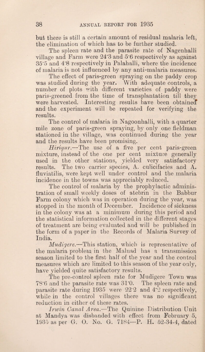 but. there is still a certain amount of residual malaria left, the elimination of which has to be further studied. The spleen rate and the parasite rate of Nagenhalli village and Farm were 24*3 and 5'6 respectively as against 35*5 and 4*8 respectively in Palahalli, where the incidence of malaria is not influenced by any anti-malaria measures. The effect of paris-green spraying on the paddy crop was studied during the year. With adequate controls, a number of plots with different varieties of paddy were paris-greened from the time of transplantation till they were harvested. Interesting results have been obtained? and the experiment will be repeated for verifying the results. The control of malaria in Nagoonhalli, with a quarter mile zone of paris-green spraying, by only one fieldman stationed in the village, was continued during the year and the results have been promising. Hiriyur.—The use of a five per cent paris-green mixture, instead of the one per cent mixture generally used in the other stations, yielded very satisfactory results. The two carrier species, A. culicifacies and A. fluviatilis, were kept well under control and the malaria incidence in the towns was appreciably reduced. The control of malaria by the prophylactic adminis¬ tration of small weekly doses of atebrin in the Babbur Farm colony which was in operation during the year, was stopped in the month of December. Incidence of sickness in the colony was at a minimum during this period and the statistical information collected in the different stages of treatment are being evaluated and will be published in the form of a paper in the Records of Malaria Survey of India. Mudigere.—This station, which is representative of the malaria problem in the Malnad has a transmission season limited to the first half of the year and the control measures which are limited to this season of the year only, have yielded quite satisfactory results. The pre-control spleen rate for Mudigere Town was 78*6 and the parasite rate was 31*0. The spleen rate and parasite rate during 1935 were 22'2 and 4*2 respectively, while in the control villages there was no significant reduction in either of these rates. Irwin Canal Area.—The Quinine Distribution Unit at Mandya was disbanded with effect from February 5, 193b as per G. 0. No. G. 7184—P. H. 52-34-4, dated