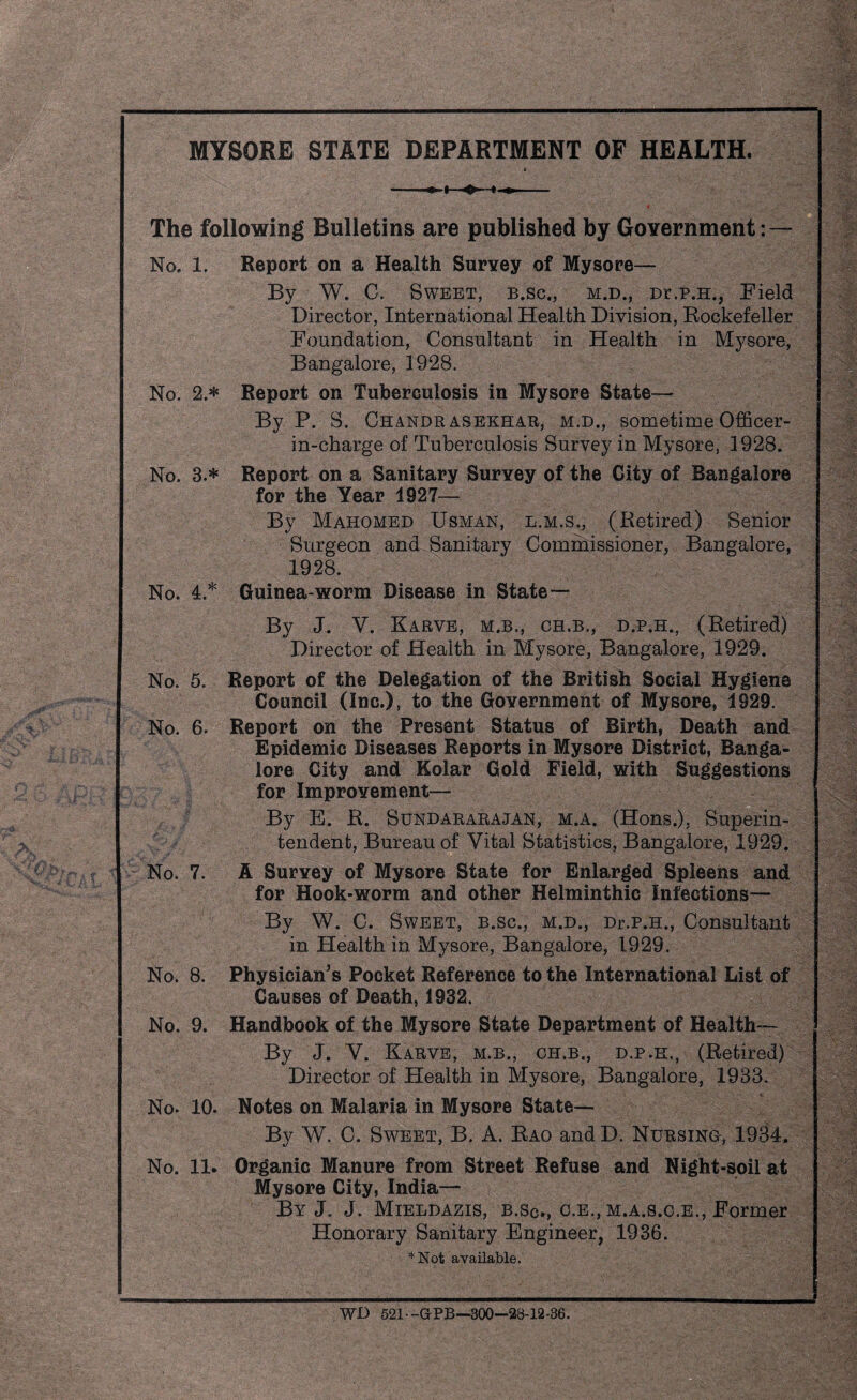 MYSORE STATE DEPARTMENT OF HEALTH. » -- | v • The following Bulletins are published by Government: — No, 1. Report on a Health Survey of Mysore— By W. C. Sweet, b.sc., m.d., Dr.p.H., Field Director, International Health Division, Rockefeller Foundation, Consultant in Health in Mysore, Bangalore, 1928. No. 2.* Report on Tuberculosis in Mysore State— By P. S. Chandrasekhar, m.d., sometime Officer- in-charge of Tuberculosis Survey in Mysore, 1928. No. 3.* Report on a Sanitary Survey of the City of Bangalore for the Year 1927— By Mahomed Usman, l.m.s., (Retired) Senior Surgeon and Sanitary Commissioner, Bangalore, 1928. No. 4.* Guinea-worm Disease in State— By J. V. Karve, m.b., ch.b., d.p.h., (Retired) Director of Health in Mysore, Bangalore, 1929. No. 5. Report of the Delegation of the British Social Hygiene Council (Inc.), to the Government of Mysore, 1929. No. 6. Report on the Present Status of Birth, Death and Epidemic Diseases Reports in Mysore District, Banga¬ lore City and Kolar Gold Field, with Suggestions for Improvement— By E. R. Sundararajan, m.a. (Hons.), Superin¬ tendent, Bureau of Vital Statistics, Bangalore, 1929. No. 7. A Survey of Mysore State for Enlarged Spleens and for Hook-worm and other Helminthic Infections— By W. C. Sweet, b.sc., m.d., Dr.p.H., Consultant in Health in Mysore, Bangalore, 1929. No. 8. Physician's Pocket Reference to the International List of Causes of Death, 1932. No. 9. Handbook of the Mysore State Department of Health— By J. V. Karve, m.b., ch.b., d.p.h., (Retired) Director of Health in Mysore, Bangalore, 1933. No. 10. Notes on Malaria in Mysore State— By W. C. Sweet, B. A. Rao and D. Nursing, 1934. No. 11. Organic Manure from Street Refuse and Night-soil at Mysore City, India— By J. J. Mieldazis, b.sc., c.e., m.a.s.c.e., Former Honorary Sanitary Engineer, 1936. *Not available. WD 521-G-PB—300—28-12-36.