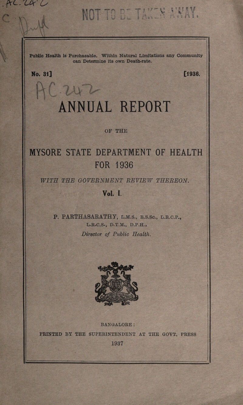 ^ ■■ ' •: \ ‘:\ ) ; Public Health is Purchasable. Within Natural Limitations any Community can Determine its own Death-rate. No. 31] [1936. ANNUAL REPORT OF THE MYSORE STATE DEPARTMENT OF HEALTH FOR 1936 WITH TEE GOVERNMENT REVIEW THEREON. Vol. I. P. PAETHASARATHY, l.m.s., b.s.sc., l.e.o.p., L.E.C.S., D.T.M., D.P.H., Director of Public Health, X BANGALOEE: PEINTED BY THE SUPEEINTENDENT AT THE GOVT. PEESS 1937