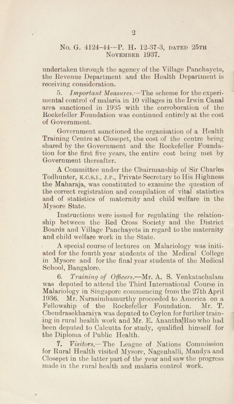 No. G. 4124-44—P. H. 12-37-3, dated 25th November 1937. undertaken through the agency of the Village Panchayets, the Eevenue Department and the Health Department is receiving consideration. 5. Important Measures.—The scheme for the experi¬ mental control of malaria in 10 villages in the Irwin Canal area sanctioned in 1935 with the corroboration of the Eockefeller Foundation was continued entirely at the cost of Government. Government sanctioned the organisation of a Health Training Centre at Closepet, the cost of the centre being- shared by the Government and the Rockefeller Founda¬ tion for the first five years, the entire cost being met by Government thereafter. A Committee under the Chairmanship of Sir Charles Todhunter, K.c.s.i., j.p.. Private Secretary to His Highness the Maharaja, was constituted to examine the question of the correct registration and compilation of vital statistics and of statistics of maternity and child welfare in the Mysore State. Instructions were issued for regulating the relation¬ ship between the Red Cross Society and the District Boards and Village Panchayets in regard to the maternity and child welfare work in the State. A special course of lectures on Malariology was initi¬ ated for the fourth year students of the Medical College in Mysore and for the final year students of the Medical School, Bangalore. 6. Training of OiJicers.~M.r. A. S. Venkatachalam was deputed to attend the Third International Course in Malariology in Singapore commencing from the 27th April 1936. Mr. Narasimharnurthy proceeded to America on a Fellowship of the Rockefeller Foundation. Mr. T. Chendrasekharaiya was deputed to Ceylon for further train¬ ing in rural health work and Mr. E, Ananthaffiao who had been deputed to Calcutta for study, qualified himself for the Diploma of Public Health. 7. Visitors,— The League of Nations Commission for Raral Health visited Mysore, Nagenhalli, Mandya and Closepet in the latter part of the year and saw the progress made in the rural health and malaria control work.