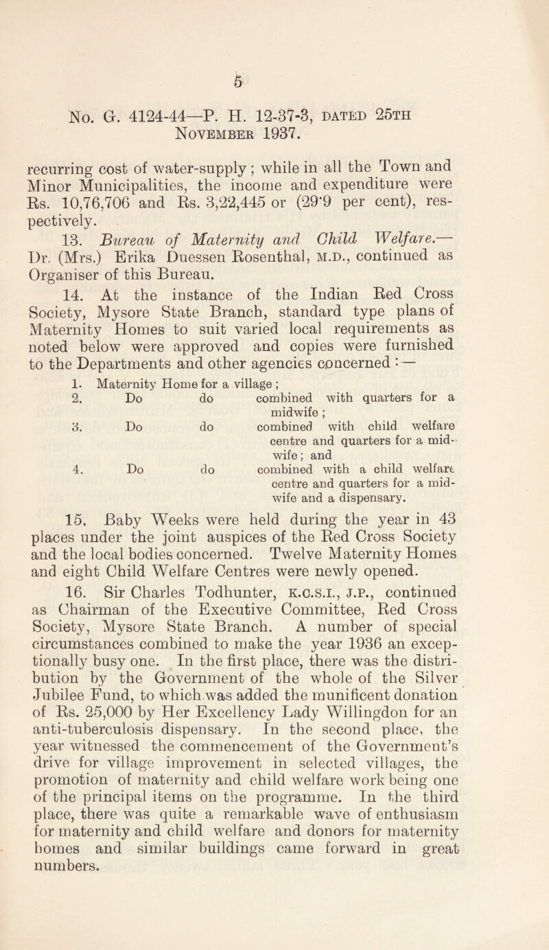 No. G. 4124-44—P. H. 12-37-3, dated 25th Novembee 1937. recurring cost of water-supply; while in all the Town and Minor Municipalities, the income and expenditure were Es. 10,76,706 and Es. 3,22,445 or (29*9 per cent), res¬ pectively. 13. Bureau of Maternity and Child Welfare.— Dr. (Mrs.) Erika Duessen Eosenthal, M.D., continued as Organiser of this Bureau. 14. At the instance of the Indian Eed Cross Society, Mysore State Branch, standard type plans of Maternity Homes to suit varied local requirements as noted helow were approved and copies were furnished to the Departments and other agencies concerned • — 1. Maternity Home for a village ; 2. Do do combined with quarters for a midwife ; Do do combined with child welfare centre and quarters for a mid¬ wife ; and 4. Do do combined with a child welfare centre and quarters for a mid¬ wife and a dispensary. 15, Baby Weeks were held during the year in 43 places under the joint auspices of the Eed Cross Society and the local bodies concerned. Twelve Maternity Homes and eight Child Welfare Centres were newly opened. 16. Sir Charles Todhunter, K.c.s.i., J.P., continued as Chairman of the Executive Committee, Eed Cross Society, Mysore State Branch. A number of special circumstances combined to make the year 1936 an excep¬ tionally busy one. In the first place, there was the distri¬ bution by the Government of the whole of the Silver Jubilee Fund, to which.was added the munificent donation of Es. 25,000 by Her Excellency Lady Willingdon for an anti-tuberculosis dispensary. In the second place, the year witnessed the commencement of the Government’s drive for village improvement in selected villages, the promotion of maternity and child welfare work being one of the principal items on the programme. In the third place, there was quite a remarkable wave of enthusiasm for maternity and child welfare and donors for maternity homes and similar buildings came forward in great numbers.