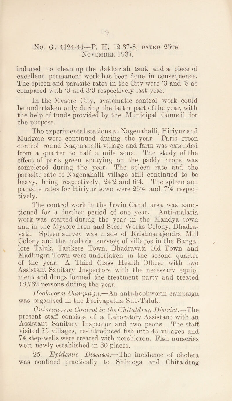 No. Gr. 4124-44—P. H. 12-37-3, dated 25th November 1937. induced to clean up the Jakkariah tank and a piece of excellent permanent work has been done in consequence. The spleen and parasite rates in the City were *3 and *8 as compared with ’3 and 3’3 respectively last year. In the Mysore City, systematic control work could he undertaken only during the latter part of the year, with the help of funds provided by the Municipal Council for the purpose. The experimental stations at Nagenahalli, Hiriyur and Mudgere were continued during the year. Paris green control round Nagenahalli village and farm was extended from a quarter to half a mile zone. The study of the effect of paris green spraying on the paddy crops was completed during the year. The spleen rate and the parasite rate of Nagenahalli village still continued to be heavy, being respectively, 24’2 and 6*4. The spleen and parasite rates for Hiriyur town were 26‘4 and 7’4 respec¬ tively. The control work in the Irwin Canal area was sanc¬ tioned for a further period of one year. Anti-malaria work was started during the year in the Mandya town and in the Mysore Iron and Steel Works Colony, Bhadra- vati. Spleen survey was made of Krishnarajendra Mill Colony and the malaria surveys of villages in the Banga¬ lore Taluk, Tarikere Town, Bhadravati Old Town and Madhugiri Town were undertaken in the second quarter of the year. A Third Class Health Officer with two Assistant Sanitary Inspectors with the necessary equip¬ ment and drugs formed the treatment party and treated 18,762 persons during the year. HooJctvorm Camjpaign.—An anti-hookworm campaign was organised in the Periyapatna Sub-Taluk. Giiineaworm Control in the Ghitaldrug District.—The present staff consists of a Laboratory Assistant with an Assistant Sanitary Inspector and two peons. The staff visited 75 villages, re-introduced fish into 45 villages and 74 step-wells were treated with perchloron. Fish nurseries were newly established in 30 places. 25. Epidemic Diseases.—^The incidence of cholera was confined practically to Shimoga and Chitaldrug