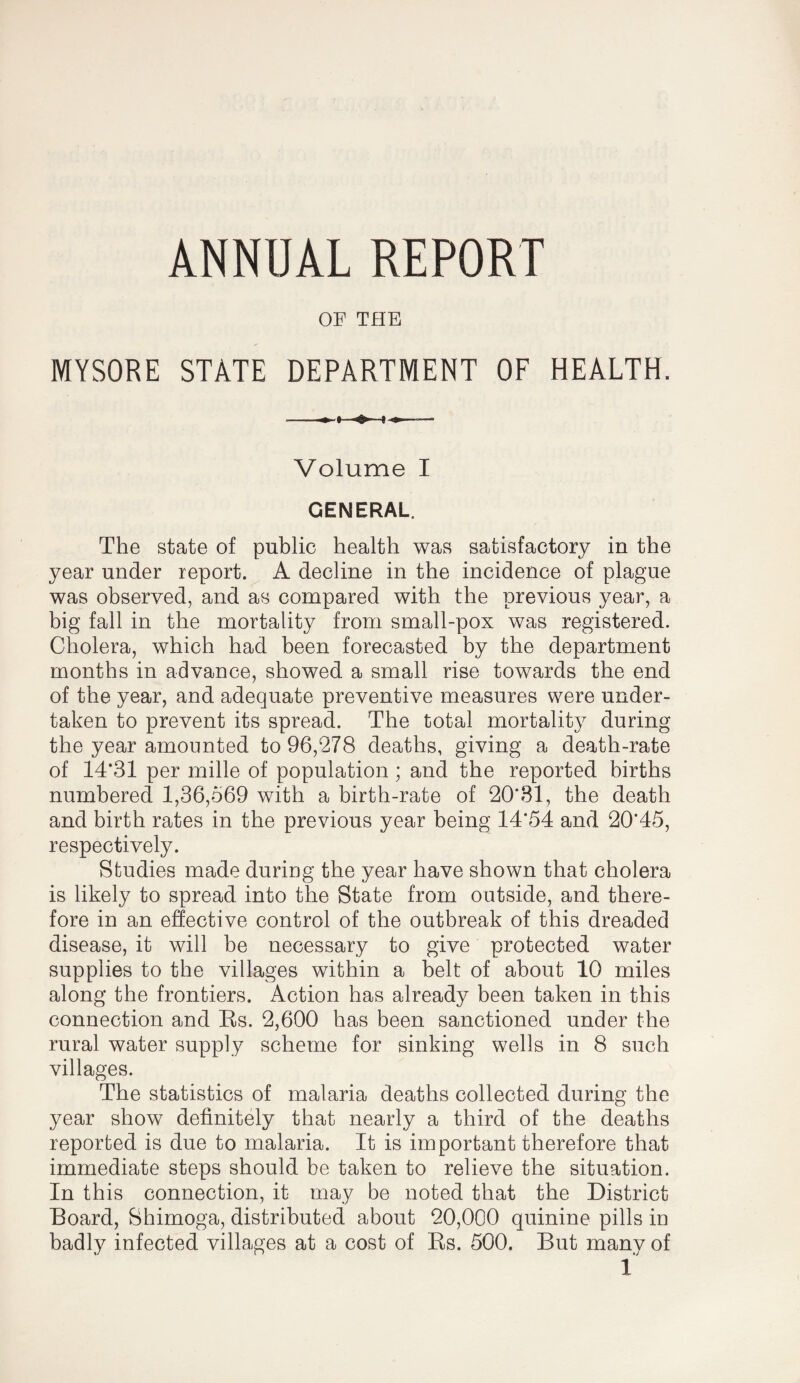 ANNUAL REPORT OF THE MYSORE STATE DEPARTMENT OF HEALTH. Volume I GENERAL. The state of public health was satisfactory in the year under report. A decline in the incidence of plague was observed, and as compared with the previous year, a big fall in the mortality from small-pox was registered. Cholera, which had been forecasted by the department months in advance, showed a small rise towards the end of the year, and adequate preventive measures were under¬ taken to prevent its spread. The total mortality during the year amounted to 96,278 deaths, giving a death-rate of 14*31 per mille of population ; and the reported births numbered 1,36,569 with a birth-rate of 20*81, the death and birth rates in the previous year being 14*54 and 20*45, respectively. Studies made during the year have shown that cholera is likely to spread into the State from outside, and there¬ fore in an effective control of the outbreak of this dreaded disease, it will be necessary to give protected water supplies to the villages within a belt of about 10 miles along the frontiers. Action has already been taken in this connection and Ks. 2,600 has been sanctioned under the rural water supply scheme for sinking wells in 8 such villages. The statistics of malaria deaths collected during the year show definitely that nearly a third of the deaths reported is due to malaria. It is important therefore that immediate steps should be taken to relieve the situation. In this connection, it may be noted that the District Board, Shimoga, distributed about 20,000 quinine pills in badly infected villages at a cost of Es. 500. But manv of