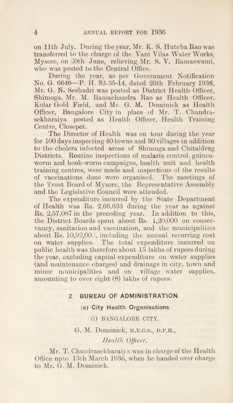 on 11th July. During the year, Mr. K. S. HutchaEaowas transferred to the charge of the Vani Vilas Waterworks, Mysore, on 20th June, relieviDg Mr. S. V. Eamaswami, who was posted to the Central Office. During the year, as per Grovernment Notification No. G. 6646—P. H. 32-35-14, dated 26th February 1936, Mr. G. N. Seshadri was posted as District Health Officer, Shimoga, Mr. M. Eamachandra Eao as Health Officer, Kolar Gold Field, and Mr. G. M. Dominick as Health Officer, Bangalore City in place of Mr. T. Chandra- sekharaiya posted as Health Officer, Health Training Centre, Closepet. The Director of Health was on tour during the year for 100 days inspecting 40 towns and 30 villages in addition to the cholera infected area.s of Shimoga and Chitaldrug Districts. Eoutine inspections of malaria control, guinea- worm and hook-worm campaigns, health unit and health training centres, were made and inspections of the results of vaccinations done were organised. The meetings of the Trust Board of Mysore, the Eepresentative Assembly and the Legislative Council were attended. The expenditure incurred by the State Department of Health was Es. 2,66,633 during the year as against Es. 2,57,087 in the preceding year. In addition to this, the District Boards spent about Es. 1,20,000 on conser¬ vancy, sanitation and vaccination, and the municipalities about Es. 10,92,002, including the annual recurring cost on water supplies. The total expenditure incurred on public health was therefore about 15 lakhs of rupees during the year, excluding capital expenditure on water supplies (and maintenance charges) and drainage in city, town and minor municipalities and on village water supplies, amounting to over eight (8) lakhs of rupees. 2. BUREAU OF ADMINISTRATION. (a) City Health Organisations. (i) BANGALORE CITY. G. M. Dominick, m.r.c.s., d.p.h.. Health Officer. Mr. T. Chandrasekharaiya was in charge of the Health Office upto 13th March 1936, when he handed over charge to Mr. G. M. Dominick.