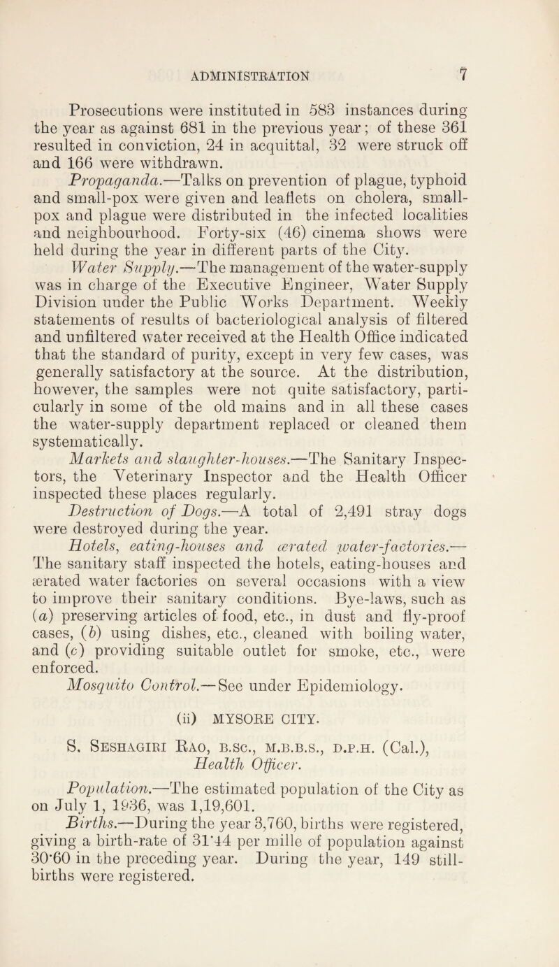 Prosecutions were instituted in 583 instances during the year as against 681 in the previous year; of these 361 resulted in conviction, 24 in acquittal, 32 were struck off and 166 were withdrawn. Propaganda.—Talks on prevention of plague, typhoid and small-pox were given and leaflets on cholera, small¬ pox and plague were distributed in the infected localities and neighbourhood. Forty-six (46) cinema shows were held during the year in different parts of the City. Water Supply.—The management of the water-supply was in charge of the Executive Engineer, Water Supply Division under the Public Works Department. Weekly statements of results of bacteriological analysis of filtered and unfiltered water received at the Health Office indicated that the standard of purity, except in very few cases, was generally satisfactory at the source. At the distribution, however, the samples were not quite satisfactory, parti¬ cularly in some of the old mains and in all these cases the w^ater-supply department replaced or cleaned them systematically. Markets and slaughter-houses.—-The Sanitary Inspec¬ tors, the Veterinary Inspector and the Health Officer inspected these places regularly. Destruction of Dogs.—A total of 2,491 stray dogs were destroyed during the year. Hotels^ eating-houses and cerated, water-factories.— The sanitary staff inspected the hotels, eating-houses and cerated water factories on several occasions with a view to improve their sanitary conditions. Bye-laws, such as {a) preserving articles of food, etc., in dust and fly-proof cases, {h) using dishes, etc., cleaned with boiling water, and (c) providing suitable outlet for smoke, etc., were enforced. Mosquito Control.—under Epidemiology. (ii) MYSOEE CITY. S, Seshagiri Eao, b.sc., m.b.b.s., d.p.h. (Cal.), Health Officer. Population.—The estimated population of the City as on July 1, 1936, was 1,19,601. Births.—During the year 3,760, births were registered, giving a birth-rate of 31*44 per mille of population against 30*60 in the preceding year. During the year, 149 still¬ births were registered.