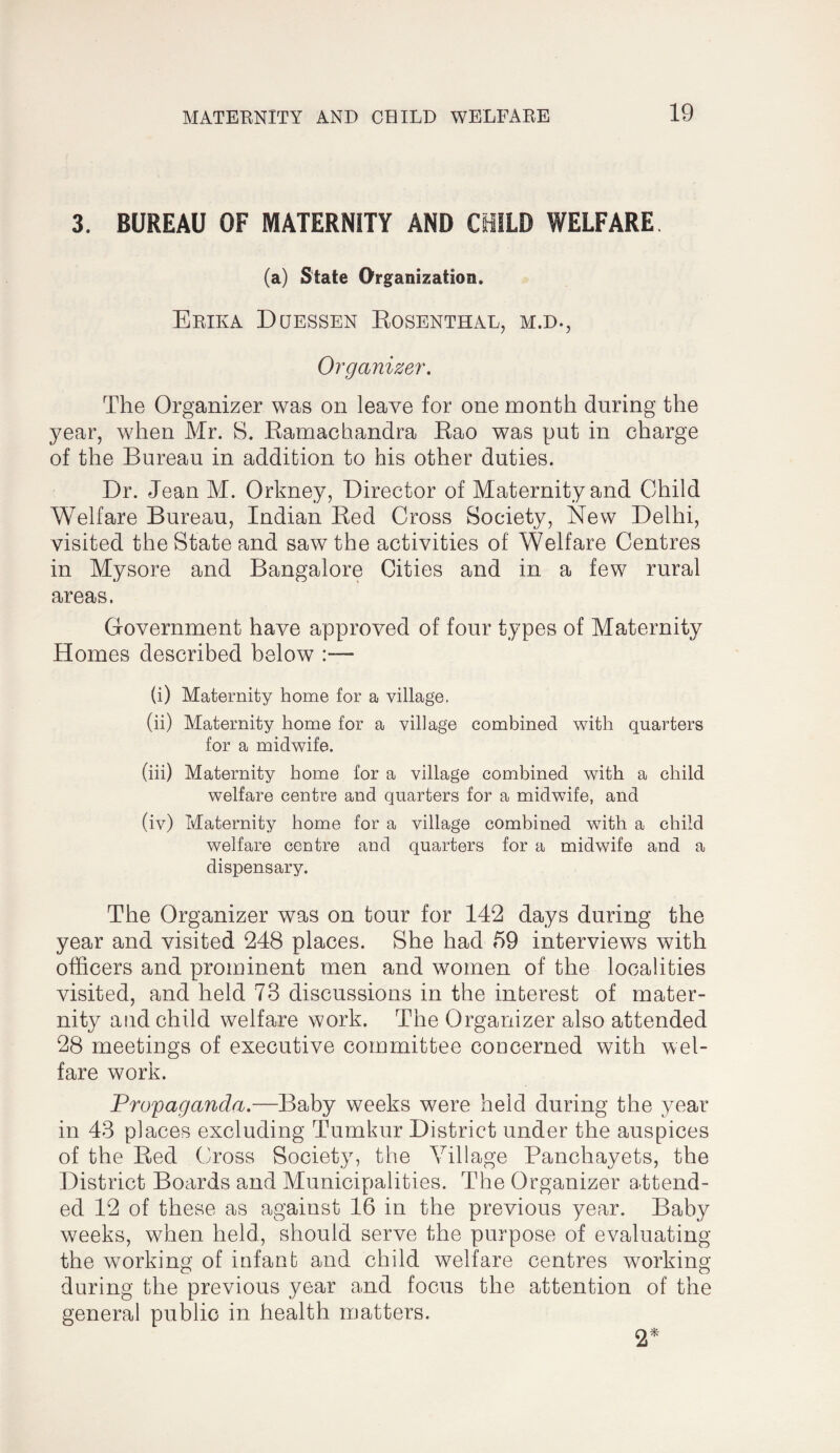 3. BUREAU OF MATERNITY AND CHILD WELFARE (a) State Organization. Erika Dqessen Eosenthal, m.d., Organizer, The Organizer was on leave for one month during the year, when Mr. 8. Eamachandra Eao was put in charge of the Bureau in addition to his other duties. Dr. Jean M. Orkney, Director of Maternity and Child Welfare Bureau, Indian Eed Cross Society, New Delhi, visited the State and saw the activities of Welfare Centres in Mysore and Bangalore Cities and in a few rural areas. Government have approved of four types of Maternity Homes described below :— (i) Maternity home for a village, (ii) Maternity home for a village combined with quarters for a midwife. (iii) Maternity home for a village combined with a child welfare centre and quarters for a midwife, and (iv) Maternity home for a village combined with a child welfare centre and quarters for a midwife and a dispensary. The Organizer was on tour for 142 days during the year and visited 248 places. She had 59 interviews with officers and prominent men and women of the localities visited, and held 73 discussions in the interest of mater¬ nity atid child welfare work. The Organizer also attended 28 meetings of executive committee concerned with wel¬ fare work. Propaganda.—Baby weeks were held during the year in 43 places excluding Tumkur District under the auspices of the Eed Cross Society, the Village Panchayets, the District Boards and Municipalities. The Organizer attend¬ ed 12 of these as against 16 in the previous year. Baby weeks, when held, should serve the purpose of evaluating the working of infant and child welfare centres working during the previous year and focus the attention of the general public in health matters. 2*