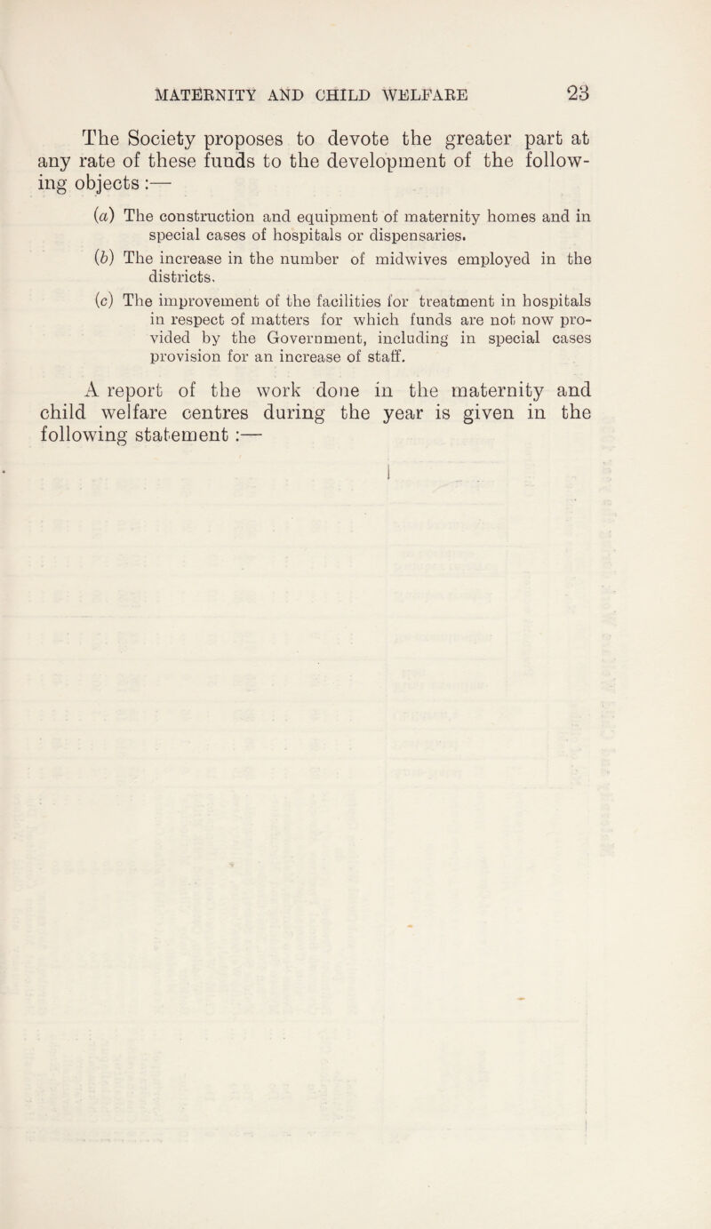 The Society proposes to devote the greater part at any rate of these funds to the development of the follow¬ ing objects:— (a) The construction and equipment of maternity homes and in special cases of hospitals or dispensaries. (b) The increase in the number of midwives employed in the districts. (c) The improvement of the facilities for treatment in hospitals in respect of matters for which funds are not now pro¬ vided by the Government, including in special cases provision for an increase of staff. A report of the work done in the maternity and child welfare centres during the year is given in the following statement :—