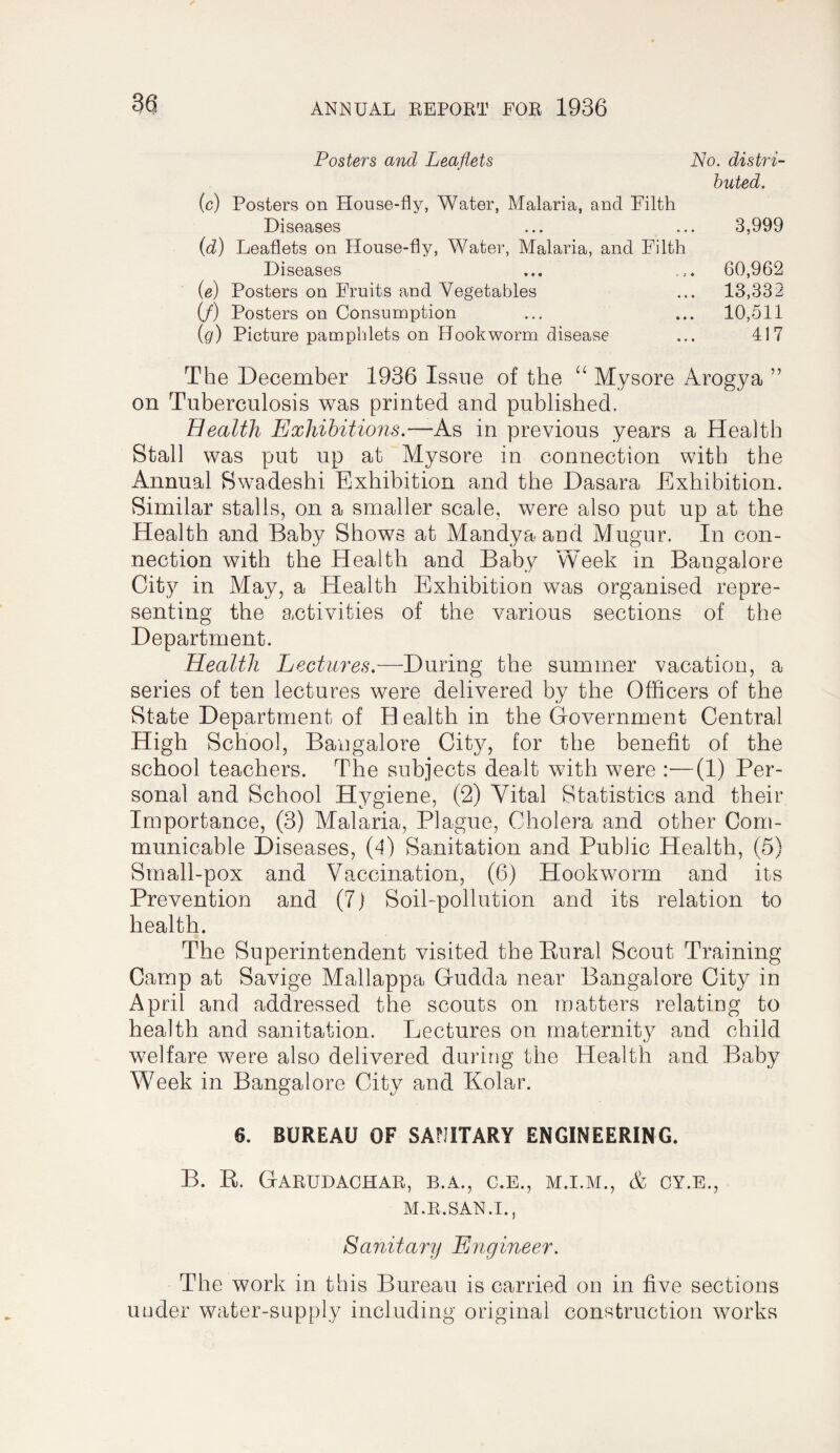 Posters and Leaflets No. distri¬ buted. (c) Posters on House-fly, Water, Malaria, and Filth Diseases (d) Leaflets on House-fly, Water, Malaria, and Filth 3,999 Diseases - 5 • 60,962 (e) Posters on Fruits and Vegetables • * • 13,332 (/) Posters on Consumption • • • 10,511 (g) Picture pamphlets on Hookworm disease • • • 417 The December 1936 Issue of the Mysore Arogya ” on Tuberculosis was printed and published. Health Exhibitions.—As in previous years a Health Stall was put up at Mysore in connection with the Annual Swadeshi Exhibition and the Dasara Exhibition. Similar stalls, on a smaller scale, were also put up at the Health and Baby Shows at Mandya and Mugur. In con¬ nection with the Health and Baby Week in Bangalore City in May, a Health Exhibition was organised repre¬ senting the activities of the various sections of the Department. Health Lectures.—During the summer vacation, a series of ten lectures were delivered by the Officers of the State Department of H ealth in the Government Central High School, Bangalore City, for the benefit of the school teachers. The subjects dealt with were :—(1) Per¬ sonal and School Hygiene, (2) Vital Statistics and their Importance, (3) Malaria, Plague, Cholera and other Com¬ municable Diseases, (d) Sanitation and Public Health, (5) Srnall-pox and Vaccination, (6) Hookworm and its Prevention and (7j Soil-pollution and its relation to health. The Superintendent visited the Rural Scout Training Camp at Savige Mallappa Gudda near Bangalore City in April and addressed the scouts on matters relating to health and sanitation. Lectures on maternity and child welfare were also delivered during the Health and Baby Week in Bangalore City and Kolar. 6. BUREAU OF SANITARY ENGINEERING. B. R. Garudachar, b.a., c.e., m.i.m., & cy.e., M.R.SAN.I., Sanitary Engineer. The work in this Bureau is carried on in five sections under water-supply including original construction works