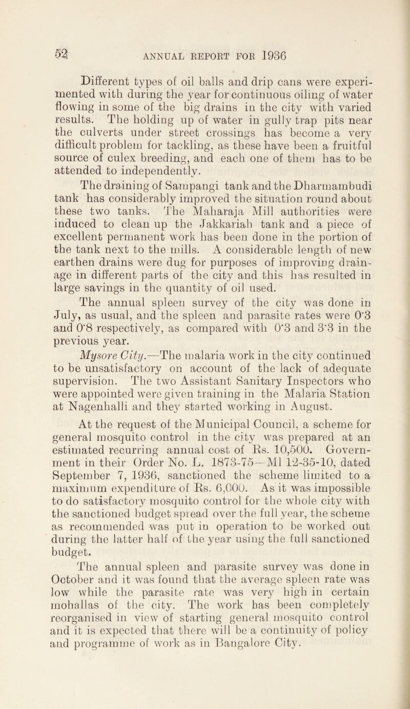 Different types of oil balls and drip cans were experi¬ mented with during the year for continuous oiling of water flowing in some of the big drains in the city with varied results. The holding up of water in gully trap pits near the culverts under street crossings has become a very O 1/ difficult problem for tackling, as these have been a fruitful source of culex breeding, and each one of them has to be attended to independently. The draining of Sampangi tank and the Dharmambudi tank has considerably improved the situation round about these two tanks. The Maharaja Mill authorities were induced to clean up the Jakkariah tank and a piece of excellent permanent work has been done in the portion of the tank next to the mills. A considerable length of new earthen drains were dug for purposes of improving drain^ age in different parts of the city and this has resulted in large savings in the quantity of oil used. The annual spleen survey of the city was done in July, as usual, and the spleen and parasite rates were 0’3 and 0*8 respectively, as compared with 0*3 and 3*3 in the previous year. Mysore City.—The malaria work in the city continued to be unsatisfactory on account of the lack of adequate supervision. The two Assistant Sanitary Inspectors who were appointed were given training in the Malaria Station at Nagenhalli and they started working in August. At the request of the Municipal Council, a scheme for general mosquito control in the city w^as prepared at an estimated recurring annual cost of Bs. 10,500. Govern¬ ment in their Order No. L. 1873-75—Ml 1*2-35-10, dated September 7, 1936, sanctioned the scheme limited to a maximum expenditure of Es. 6,000. As it was impossible to do satisfactory mosquito control for the whole city with the sanctioned budget spread over the full year, the scheme as recommended was put in operation to be worked out during the latter half of Lhe year using the full sanctioned budget. The annual spleen and parasite survey was done in October and it was found that the average spleen rate was low while the parasite rate was very high in certain mohallas of the city. The work has been completely reorganised in view of starting general mosquito control and it is expected that there will be a continuit}^ of policy and programme of w^ork as in Bangalore City.