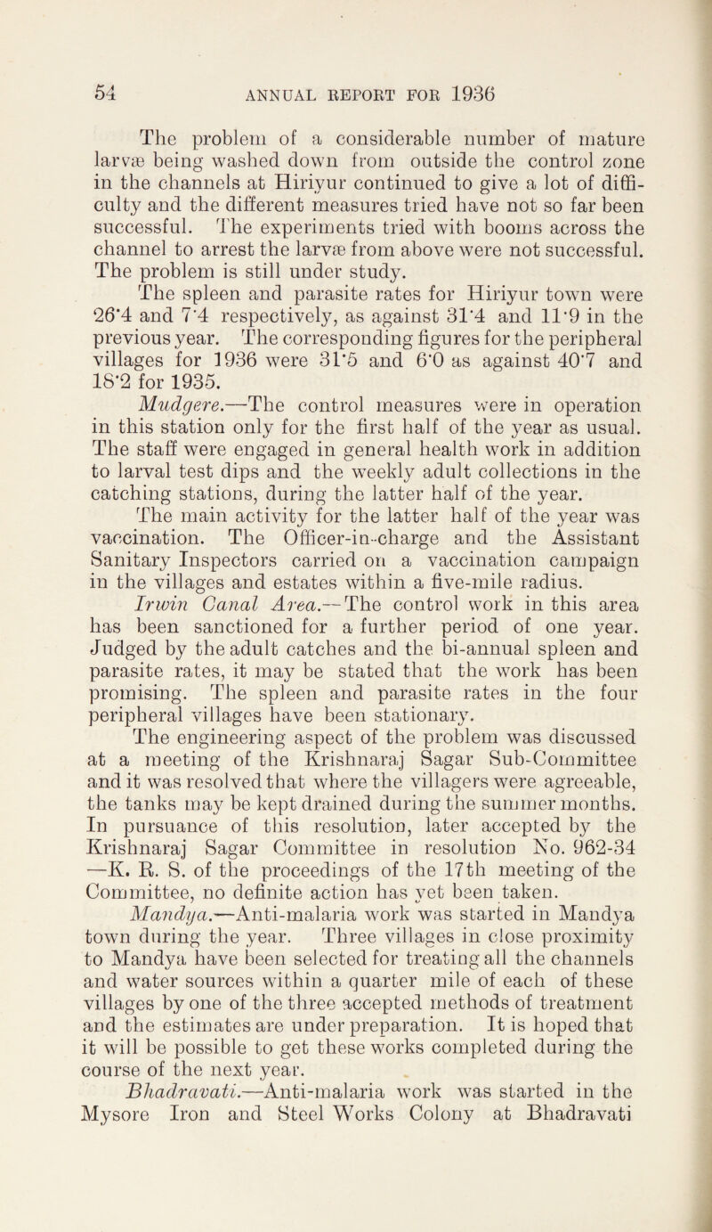 The problem of a considerable number of mature larvaB being washed down from outside the control zone in the channels at Hiriyur continued to give a lot of diffi¬ culty and the diberent measures tried have not so far been successful. The experiments tried with booms across the channel to arrest the larvae from above were not successful. The problem is still under study. The spleen and parasite rates for Hiriyur town were ‘26*4 and 7’4 respectively, as against 31’4 and 11*9 in the previous year. The corresponding figures for the peripheral villages for 1936 were 3T5 and 6*0 as against 40*7 and 18*2 for 1935. Mudgere.—The control measures v/ere in operation in this station only for the first half of the year as usual. The staff were engaged in general health work in addition to larval test dips and the weekly adult collections in the catching stations, during the latter half of the year. The main activity for the latter half of the year was vaccination. The Officer-in-charge and the Assistant Sanitary Inspectors carried on a vaccination campaign in the villages and estates within a five-mile radius. Irwin Canal Area.— The control work in this area has been sanctioned for a further period of one year. Judged by the adult catches and the bi-annual spleen and parasite rates, it may be stated that the work has been promising. The spleen and parasite rates in the four peripheral villages have been stationary. The engineering aspect of the problem was discussed at a meeting of the Krishnaraj Sagar Sub-Committee and it was resolved that where the villagers were agreeable, the tanks may be kept drained during the summer months. In pursuance of this resolution, later accepted the Krishnaraj Sagar Committee in resolutiou No. 962-34 —K. R. S. of the proceedings of the 17th meeting of the Committee, no definite action has vet been taken. Mandya.'—Anti-malaria work was started in Mandya town during the year. Three villages in close proximity to Mandya have been selected for treating all the channels and water sources within a quarter mile of each of these villages by one of the three accepted methods of treatment and the estimates are under preparation. It is hoped that it will be possible to get these works completed during the course of the next year. Bhadravati.—Anti-malaria work was started in the Mysore Iron and Steel Works Colony at Bhadravati