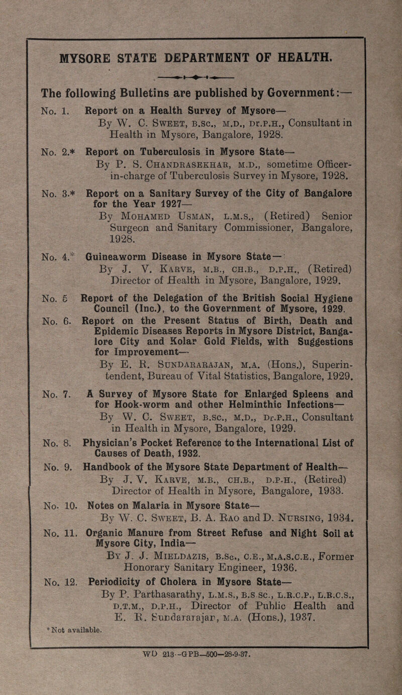 No. 3.* No. 4. * MYSORE STATE DEPARTMENT OF HEALTH. « The following Bulletins are published by GoYernment;— No. 1. Report on a Health Survey of Mysore— By W. C. Sweet, b.sc., m.d., Dr.p.H., Consultant in Health in Mysore, Bangalore, 1928. No. 2.* Report on Tuberculosis in Mysore State— By P. S. Chandrasekhau, m.d., sometime Officer- in-charge of Tuberculosis Survey in Mysore, 1928. Report on a Sanitary Survey of the City of Bangalore for the Year 1927— By Mohamed Usman, l.m.s., (Retired) Senior Surgeon and Sanitary Commissioner, Bangalore, 1928. Guineaworm Disease in Mysore State— By J. V. Karve, M.B., CH.B., D.P.H., (Retired) Director of Health in Mysore, Bangalore, 1929. No. 5 Report of the Delegation of the British Social Hygiene Council (Inc.), to the Government of Mysore, 1929. No. 6. Report on the Present Status of Birth, Death and Epidemic Diseases Reports in Mysore District, Banga¬ lore City and Kolar Gold Fields, with Suggestions for Improvement— By E. R. Sundararajan, m.a. (Hons.), Superin¬ tendent, Bureau of Vital Statistics, Bangalore, 1929. No. 7. A Survey of Mysore State for Enlarged Spleens and for Hook-worm and other Helminthic Infections— By W. C. Sweet, b.sc., m.d., Df.p.h., Consultant in Health in Mysore, Bangalore, 1929. No. 8. Physician's Pocket Reference to the International List of Causes of Death, 1932. No. 9. Handbook of the Mysore State Department of Health— By J. V. Karve, m.b., ch.b., d.p.h., (Retired) Director of Health in Mysore, Bangalore, 1933. No. 10. Notes on Malaria in Mysore State— By W. C. Sweet, B. A. Eao and D. Nursing, 1934. No. 11. Organic Manure from Street Refuse and Night Soil at Mysore City, India— By j. j. Mieldazis, b.Sc, c.e., m.a.s.c.e., Former Honorary Sanitary Engineer, 1936. No. 12. Periodicity of Cholera in Mysore State— By P. Parthasarathy, l.m.s., b.s.sc., l.r.c.p., l.b.c.s., D. T.M., D.P.H., Director of Public Health and E. E. Sundararajar, m.a. (Hons.), 1937. *Not available. WO 213 -GPB—500—28-9-37.